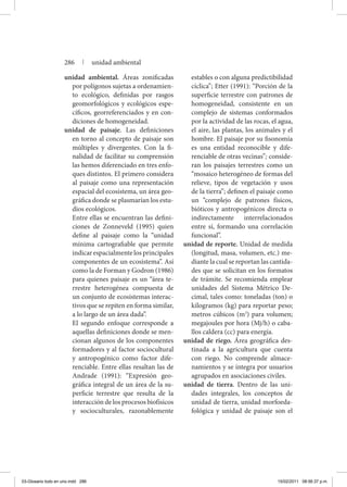unidad ambiental. Áreas zonificadas
por polígonos sujetas a ordenamien-
to ecológico, definidas por rasgos
geomorfológicos y ecológicos espe-
cíficos, georreferenciados y en con-
diciones de homogeneidad.
unidad de paisaje. Las definiciones
en torno al concepto de paisaje son
múltiples y divergentes. Con la fi-
nalidad de facilitar su comprensión
las hemos diferenciado en tres enfo-
ques distintos. El primero considera
al paisaje como una representación
espacial del ecosistema, un área geo-
gráfica donde se plasmarían los estu-
dios ecológicos.
	 Entre ellas se encuentran las defini-
ciones de Zonneveld (1995) quien
define al paisaje como la “unidad
mínima cartografiable que permite
indicar espacialmente los principales
componentes de un ecosistema”. Así
como la de Forman y Godron (1986)
para quienes paisaje es un “área te-
rrestre heterogénea compuesta de
un conjunto de ecosistemas interac-
tivos que se repiten en forma similar,
a lo largo de un área dada”.
	 El segundo enfoque corresponde a
aquellas definiciones donde se men-
cionan algunos de los componentes
formadores y al factor sociocultural
y antropogénico como factor dife-
renciable. Entre ellas resaltan las de
Andrade (1991): “Expresión geo-
gráfica integral de un área de la su-
perficie terrestre que resulta de la
interacción de los procesos biofísicos
y socioculturales, razonablemente
estables o con alguna predictibilidad
cíclica”; Etter (1991): “Porción de la
superficie terrestre con patrones de
homogeneidad, consistente en un
complejo de sistemas conformados
por la actividad de las rocas, el agua,
el aire, las plantas, los animales y el
hombre. El paisaje por su fisonomía
es una entidad reconocible y dife-
renciable de otras vecinas”; conside-
ran los paisajes terrestres como un
“mosaico heterogéneo de formas del
relieve, tipos de vegetación y usos
de la tierra”; definen el paisaje como
un “complejo de patrones físicos,
bióticos y antropogénicos directa o
indirectamente interrelacionados
entre sí, formando una correlación
funcional”.
unidad de reporte. Unidad de medida
(longitud, masa, volumen, etc.) me-
diante la cual se reportan las cantida-
des que se solicitan en los formatos
de trámite. Se recomienda emplear
unidades del Sistema Métrico De-
cimal, tales como: toneladas (ton) o
kilogramos (kg) para reportar peso;
metros cúbicos (m3
) para volumen;
megajoules por hora (Mj/h) o caba-
llos caldera (cc) para energía.
unidad de riego. Área geográfica des-
tinada a la agricultura que cuenta
con riego. No comprende almace-
namientos y se integra por usuarios
agrupados en asociaciones civiles.
unidad de tierra. Dentro de las uni-
dades integrales, los conceptos de
unidad de tierra, unidad morfoeda-
fológica y unidad de paisaje son el
286 | unidad ambiental
03-Glosario todo en uno.indd 286 15/02/2011 08:56:37 p.m.
 