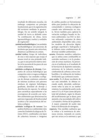resultado de diferentes escuelas, sin
embargo, comparten un principio
fundamental, que es la segmentación
del territorio mediante la geomor-
fología. En un sentido integral, la
unidad de tierra es definida como
“la combinación de clima, tierra
(geomorfología y suelos) y unidades
de vegetación”.
unidadmorfoedafológica. Las unidades
morfoedafológicas son porciones de
territorio que poseen una estructura,
dinámica y problemas en común.
unidad trófica. Grupo de individuos
de una o más especies que ocupa el
mismo nivel en una pirámide trófi-
ca, que es una posición relativa simi-
lar en la sucesión de los pasos de una
cadena alimentaria.
unidades ecológicas de drenaje. Con-
juntos de cuencas hidrológicas que
comparten entre sí rasgos ecológicos
y biológicos. Las unidades ecológi-
cas de drenaje contienen conjuntos
de sistemas acuáticos con patrones
similares de régimen hidrológico,
gradiente, densidad de drenaje y
distribución de especies. Se utilizan
para estratificar espacialmente a las
ecorregiones de acuerdo con varia-
bles ambientales que determinan los
patrones regionales de biodiversidad
acuática y las características del sis-
tema ecológico.
unidades ecológicas de terreno. Los
análisis biofísicos o ambientales tales
como las Unidades Ecológicas de Te-
rreno (ELU), combinados con tipos
de cobertura terrestre e imágenes
de satélite, pueden ser herramientas
útiles para predecir la ubicación de
comunidades o sistemas ecológicos
cuando esta información no exis-
te. Sirven también para capturar la
variación ecológica basada en fac-
tores ambientales. Las ELU se deri-
van utilizando conjuntos de datos
ambientales disponibles tales como
los modelos de elevación digital,
geología superficial e hidrografía y
se definen como combinaciones de
diversas variables ambientales.
uranio. Elemento metálico radiactivo
que se utiliza como combustible en
centrales nucleares y en la produc-
ción de armas nucleares. Su presen-
cia en el ambiente es el resultado de
la lixiviación de depósitos naturales,
emisiones de la industria nuclear,
combustión de carbono y otros com-
bustibles y la utilización de fosfatos
fertilizantes que contienen uranio.
urea-azufre. Es el abono recubierto de
uso más extendido. Se obtiene ro-
ciando azufre derretido uniforme-
mente sobre la urea en un tambor
rotatorio. La cantidad de azufre oscila
entre el 15 y el 19 por ciento del peso
total del producto, según la eficacia
del recubrimiento que se desee, para
ajustarlo a las necesidades del cultivo
y al tamaño y forma de los gránulos.
A mayor contenido de azufre más
lenta es la liberación de nitrógeno.
urgencia. Una medida cualitativa que
se refiere a la inminencia de ame-
nazas severas, tomando en cuenta
qué tan severa es la amenaza y qué
urgencia | 287
03-Glosario todo en uno.indd 287 15/02/2011 08:56:37 p.m.
 