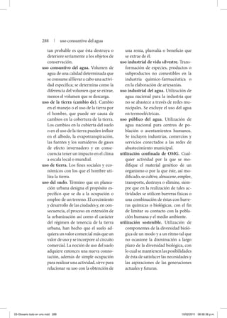 tan probable es que ésta destruya o
deteriore seriamente a los objetos de
conservación.
uso consuntivo del agua. Volumen de
agua de una calidad determinada que
seconsumealllevaracabounaactivi-
dad específica; se determina como la
diferencia del volumen que se extrae,
menos el volumen que se descarga.
uso de la tierra (cambio de). Cambio
en el manejo o el uso de la tierra por
el hombre, que puede ser causa de
cambios en la cobertura de la tierra.
Los cambios en la cubierta del suelo
o en el uso de la tierra pueden influir
en el albedo, la evapotranspiración,
las fuentes y los sumideros de gases
de efecto invernadero y en conse-
cuencia tener un impacto en el clima
a escala local o mundial.
uso de tierra. Los fines sociales y eco-
nómicos con los que el hombre uti-
liza la tierra.
uso del suelo. Término que en planea-
ción urbana designa el propósito es-
pecífico que se da a la ocupación o
empleo de un terreno. El crecimiento
y desarrollo de las ciudades y, en con-
secuencia, el proceso en extensión de
la urbanización así como el carácter
del régimen de tenencia de la tierra
urbana, han hecho que el suelo ad-
quiera un valor comercial más que un
valor de uso y se incorpore al circuito
comercial. La noción de uso del suelo
adquiere entonces una nueva conno-
tación, además de simple ocupación
para realizar una actividad, sirve para
relacionar su uso con la obtención de
una renta, plusvalía o beneficio que
se extrae de él.
uso industrial de vida silvestre. Trans-
formación de especies, productos o
subproductos no comestibles en la
industria químico-farmacéutica o
en la elaboración de artesanías.
uso industrial del agua. Utilización de
agua nacional para la industria que
no se abastece a través de redes mu-
nicipales. Se excluye el uso del agua
en termoeléctricas.
uso público del agua. Utilización de
agua nacional para centros de po-
blación o asentamientos humanos.
Se incluyen industrias, comercios y
servicios conectados a las redes de
abastecimiento municipal.
utilización confinada de OMG. Cual-
quier actividad por la que se mo-
difique el material genético de un
organismo o por la que éste, así mo-
dificado,secultive,almacene,emplee,
transporte, destruya o elimine, siem-
pre que en la realización de tales ac-
tividades se utilicen barreras físicas o
una combinación de éstas con barre-
ras químicas o biológicas, con el fin
de limitar su contacto con la pobla-
ción humana y el medio ambiente.
utilización sostenible. Utilización de
componentes de la diversidad bioló-
gica de un modo y a un ritmo tal que
no ocasione la disminución a largo
plazo de la diversidad biológica, con
lo cual se mantienen las posibilidades
de ésta de satisfacer las necesidades y
las aspiraciones de las generaciones
actuales y futuras.
288 | uso consuntivo del agua
03-Glosario todo en uno.indd 288 15/02/2011 08:56:38 p.m.
 