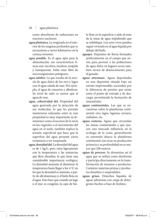 como absorbente de radiaciones en
reactores nucleares.
agua plutónica. La originada en el inte-
rior de los magmas profundos que se
encuentran a varios kilómetros en la
corteza terrestre.
agua potable. Es el agua apta para la
alimentación, sus características fí-
sicas son: incolora, inodora, insípida
y transparente. Debe estar libre de
microorganismos patógenos.
agua salobre. La que resulta de la mez-
cla de agua dulce de los ríos y lagos
con el agua salada de mar. Por ejem-
plo, el agua de estuarios y albuferas.
Su nivel de sales es menor que el
agua de mar.
agua, cohesividad del. Propiedad del
agua generada por la atracción de
sus moléculas, lo que les permite
mantenerse enlazadas entre sí; esta
propiedad es muy importante en fe-
nómenos como el ascenso de la savia
en los vegetales o el movimiento del
agua en el suelo, también explica la
tensión superficial que hace que la
superficie del agua presente cierta
resistencia a ser traspasada.
agua,densidaddel.Ladensidaddelagua
es de 1 kg/L, pero varía ligeramente
con la temperatura y las sustancias
que lleve disueltas, lo que tiene una
considerable importancia ecológica.
La densidad aumenta al disminuir la
temperatura hasta llegar a los 4 ºC en
los que la densidad es máxima, a par-
tir de allí disminuye y el hielo flota en
el agua. Esto hace que cuando un lago
o el mar se congelan, la capa de hie-
lo flote en la superficie y aísle al resto
de la masa de agua impidiendo que
se solidifique. Los seres vivos pueden
seguir viviendo en el agua líquida por
debajo del hielo.
aguajes. Depósitos de lluvia formados
artificialmente en el campo que sir-
ven para proveer a las poblaciones
de agua dulce en lugares secos tam-
bién sirven de abastecimiento para
el ganado.
aguas artesianas. Aguas depositadas
en una depresión situada bajo un
estrato impermeable; ascienden por
la diferencia de presión que existe
entre el punto de entrada y de des-
carga, permitiendo la formación de
manantiales.
aguas continentales. Las que se en-
cuentran sobre la plataforma conti-
nental: ríos, lagos, lagunas, arroyos,
embalses, etc.
aguas costeras. Aguas que circundan
las masas continentales y que ejer-
cen una marcada influencia en la
ecología de la costa, generalmente
su extensión abarca la plataforma
continental; son ricas en producción
primaria y su profundidad no es ma-
yor que 200 metros.
aguas de proceso. Se denomina así al
agua que se utiliza como disolvente
y participa directamente en la trans-
formación de insumos o productos.
Contiene materias primas y produc-
tos disueltos o suspendidos.
aguas grises. Desechos líquidos de
aguas jabonosas con carga de deter-
gentes hechos a base de fosfatos.
28 | agua plutónica
03-Glosario todo en uno.indd 28 15/02/2011 08:54:40 p.m.
 
