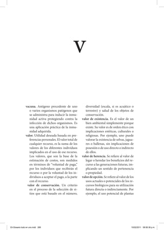 vacuna. Antígeno procedente de uno
o varios organismos patógenos que
se administra para inducir la inmu-
nidad activa protegiendo contra la
infección de dichos organismos. Es
una aplicación práctica de la inmu-
nidad adquirida.
valor. Utilidad deseada basada en pre-
ferencias personales. El valor total de
cualquier recurso, es la suma de los
valores de los diferentes individuos
implicados en el uso de ese recurso.
Los valores, que son la base de la
estimación de costos, son medidos
en términos de “voluntad de paga,”
por los individuos que recibirán el
recurso o por la voluntad de los in-
dividuos a aceptar el pago, a la parte
con el recurso.
valor de conservación. Un criterio
en el proceso de la selección de si-
tios que está basado en el número,
diversidad (escala, si es acuático o
terrestre) y salud de los objetos de
conservación.
valor de existencia. Es el valor de un
bien ambiental simplemente porque
existe. Su valor es de orden ético con
implicaciones estéticas, culturales o
religiosas. Por ejemplo, uno puede
valorar la existencia de selvas, jagua-
res o ballenas, sin implicaciones de
posesión o de uso directo o indirecto
de ellos.
valor de herencia. Se refiere al valor de
legar o heredar los beneficios del re-
curso a las generaciones futuras, im-
plicando un sentido de pertenencia
o propiedad.
valordeopción.Serefierealvalordelos
usos actuales o potenciales de los re-
cursos biológicos para su utilización
futura directa o indirectamente. Por
ejemplo, el uso potencial de plantas
v
03-Glosario todo en uno.indd 289 15/02/2011 08:56:38 p.m.
 