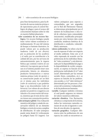 para fines farmacéuticos, para la ob-
tención de nuevas materias primas o
de especímenes para el control bio-
lógico de plagas y para el avance del
conocimiento humano sobre la vida
en nuestro hábitat planetario.
valor económico de un recurso bio-
lógico. Un recurso biológico puede
tener varios valores económicos si-
multáneamente. El caso del sistema
de bosque es bastante ilustrativo. Se
puede valorar por su producción
maderera (valor de uso directo);
por su protección de los acuíferos
y el suelo, por su contribución a la
calidad del aire, por los servicios de
autosostenimiento para la riqueza
biótica que contiene (valores de uso
indirecto). Las especies que se locali-
zan en el sistema pueden tener usos
potenciales futuros en alimentos,
productos farmacéuticos o nuevas
materias primas (valor de opción), y
su conservación puede ser un bien
en sí mismo para los individuos
(valor de existencia) o por poderlos
legar a sus descendientes (valor de
herencia). Los valores de uso directo
pueden ser positivos o negativos con
relación a la conservación del recur-
so, mientras que el resto de los valo-
res tienen una connotación positiva.
valor jerárquico global. Una evaluación
numérica del peligro y estado de con-
servación relativos de un elemento
biológico a través de su área completa
de distribución. El valor jerárquico
puede variar desde G1 (críticamente
en peligro) hasta G5 (seguro). Los
valores jerárquicos para especies y
comunidades, que son asignados
por la Red del Patrimonio Natural,
se determinan principalmente por el
número de localizaciones o área to-
tal de cobertura (para comunidades
únicamente), modificados principal-
mente por otros factores tales como
condición, tendencia histórica de la
distribución o condición, vulnerabi-
lidad y amenazas.
valores ambientales. Se refiere a las for-
mas de expresar el valor con respecto
al medio ambiente. Estas son: a) el
valor expresado de acuerdo con las
preferencias de los individuos llama-
do “valor económico’’ y está determi-
nado por la disponibilidad de pago o
la disponibilidad de recibir compen-
sación, se expresa en función de las
preferencias individuales b) el “valor
social’’, determinado por las normas
sociales (leyes, costumbres, etc.), se
expresa en función de las preferen-
cias sociales, y c) el “valor intrínseco’’
determinado por los procesos y fun-
ciones del ecosistema e independien-
te de las preferencias humanas.
variable. Cualquier símbolo o término
al cual puede asignarse un número
de valores numéricos diferentes.
variación climática. Una fluctuación
climática o componente de la misma,
indica las variaciones naturales co-
munes de un año al siguiente o cam-
bios de una década a la siguiente.
variación geográfica. Cualquier dife-
rencia entre las poblaciones de una
especie, las cuales se encuentran se-
290 | valor económico de un recurso biológico
03-Glosario todo en uno.indd 290 15/02/2011 08:56:39 p.m.
 