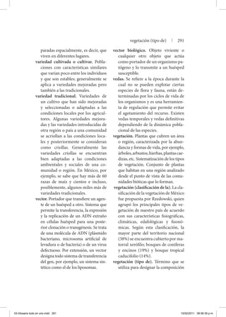 paradas espacialmente, es decir, que
viven en diferentes lugares.
variedad cultivada o cultivar. Pobla-
ciones con características similares
que varían poco entre los individuos
y que son estables; generalmente se
aplica a variedades mejoradas pero
también a las tradicionales.
variedad tradicional. Variedades de
un cultivo que han sido mejoradas
y seleccionadas o adaptadas a las
condiciones locales por los agricul-
tores. Algunas variedades mejora-
das y las variedades introducidas de
otra región o país a una comunidad
se acriollan a las condiciones loca-
les y posteriormente se consideran
como criollas. Generalmente las
variedades criollas se encuentran
bien adaptadas a las condiciones
ambientales y sociales de una co-
munidad o región. En México, por
ejemplo, se sabe que hay más de 60
razas de maíz y cientos e incluso,
posiblemente, algunos miles más de
variedades tradicionales.
vector. Portador que transfiere un agen-
te de un huésped a otro. Sistema que
permite la transferencia, la expresión
y la replicación de un ADN extraño
en células huésped para una poste-
rior clonación o transgénesis. Se trata
de una molécula de ADN (plásmido
bacteriano, microsoma artificial de
levadura o de bacteria) o de un virus
defectuoso. Por extensión, un vector
designa todo sistema de transferencia
del gen, por ejemplo, un sistema sin-
tético como el de los liposomas.
vector biológico. Objeto viviente o
cualquier otro objeto que actúa
como portador de un organismo pa-
tógeno y lo transmite a un huésped
susceptible.
vedas. Se refiere a la época durante la
cual no se pueden explotar ciertas
especies de flora y fauna, están de-
terminadas por los ciclos de vida de
los organismos y es una herramien-
ta de regulación que permite evitar
el agotamiento del recurso. Existen
vedas temporales y vedas definitivas
dependiendo de la dinámica pobla-
cional de las especies.
vegetación. Plantas que cubren un área
o región, caracterizada por la abun-
dancia y formas de vida, por ejemplo,
árboles,arbustos,hierbas,plantascae-
dizas, etc. Sistematización de los tipos
de vegetación. Conjunto de plantas
que habitan en una región analizado
desde el punto de vista de las comu-
nidades bióticas que lo forman.
vegetación (clasificación de la). La cla-
sificación de la vegetación de México
fue propuesta por Rzedowski, quien
agrupó los principales tipos de ve-
getación de nuestro país de acuerdo
con sus características fisiográficas,
climáticas, edafológicas y fisonó-
micas. Según esta clasificación, la
mayor parte del territorio nacional
(38%) se encuentra cubierto por ma-
torral xerófilo; bosques de coníferas
y encinos (19%) y bosque tropical
caducifolio (14%).
vegetación (tipo de). Término que se
utiliza para designar la composición
vegetación (tipo de) | 291
03-Glosario todo en uno.indd 291 15/02/2011 08:56:39 p.m.
 