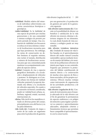 viabilidad. Medida relativa del núme-
ro de individuos sobrevivientes con
ciertas características fenotípicas o
genotípicas.
viable/viabilidad. Es la habilidad de
una especie de persistir por muchas
generaciones o de una comunidad
o sistema ecológico de persistir por
cierto periodo de tiempo. Una eva-
luación de viabilidad con frecuencia
se enfoca en el área mínima y núme-
ro de localizaciones necesarias para
que haya persistencia. Sin embargo,
las metas de conservación no de-
ben limitarse al requisito mínimo,
sino incluir el tamaño, distribución
y número de localizaciones necesa-
rias para que una comunidad pueda
mantener su acompañamiento com-
pleto de especies nativas.
vialidad. Conjunto de vías o espacios
geográficos destinados a la circula-
ción o desplazamiento de vehículos
y peatones. Se distinguen en el me-
dio urbano tres formas de vialidad:
vehicular, peatonal y la especial, des-
tinada esta última a la circulación
de vehículos especiales. En cuanto a
la extensión territorial considerada,
puede ser vialidad local, urbana, su-
burbana, regional, estatal, nacional,
internacional, etc.
vibrisa. Pelo táctil en los mamíferos si-
tuado en diversas partes del cuerpo,
principalmente cerca del hocico y en
las patas delanteras.
vida (ciclo de). Conjunto de etapas a
través de las cuales un organismo
pasa entre la producción de gametos
por una generación y la producción
de gametos por parte de la genera-
ción siguiente.
vida silvestre (autoconsumo de). Con-
siste en la posibilidad de obtener un
beneficio o satisfacción de la vida
silvestre sin remover, eliminar o de-
teriorar ninguno de sus elementos.
Lo cual, desde el punto de vista eco-
nómico y ecológico puede ser muy
rentable.
vida silvestre (criaderos intensivos
de). Unidades de manejo de vida li-
bre basadas en el aprovechamiento
directo del medio natural (cosecha
sustentable), operan mediante técni-
cas de manejo del hábitat y de moni-
toreo de las poblaciones silvestres de
interés para lograr su uso sostenido.
Esquema que promueve la protec-
ción del hábitat contribuyendo de
manera directa a la conservación
de muchas otras especies de flora y
fauna asociadas y de los propios eco-
sistemas. Ofrecen muchas ventajas
como instrumento de organización
de las actividades productivas y de
conservación.
vida silvestre (regulación de la). Con-
junto de instrumentos para el mane-
jo adecuado de la vida silvestre con
el fin de garantizar la permanencia
de especies endémicas o en peligro
de extinción y para regular y promo-
ver su comercio y aprovechamiento
adecuados, adoptando criterios y
lineamientos técnicos que permitan
hacer compatible el aprovechamien-
to con la conservación.
vida silvestre (regulación de la) | 293
03-Glosario todo en uno.indd 293 15/02/2011 08:56:40 p.m.
 