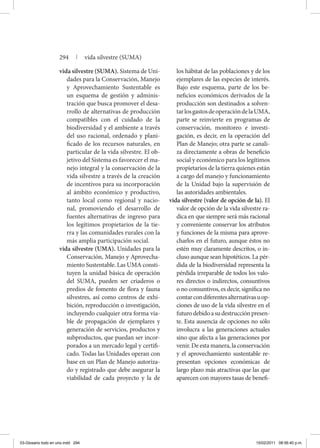 vida silvestre (SUMA). Sistema de Uni-
dades para la Conservación, Manejo
y Aprovechamiento Sustentable es
un esquema de gestión y adminis-
tración que busca promover el desa-
rrollo de alternativas de producción
compatibles con el cuidado de la
biodiversidad y el ambiente a través
del uso racional, ordenado y plani-
ficado de los recursos naturales, en
particular de la vida silvestre. El ob-
jetivo del Sistema es favorecer el ma-
nejo integral y la conservación de la
vida silvestre a través de la creación
de incentivos para su incorporación
al ámbito económico y productivo,
tanto local como regional y nacio-
nal, promoviendo el desarrollo de
fuentes alternativas de ingreso para
los legítimos propietarios de la tie-
rra y las comunidades rurales con la
más amplia participación social.
vida silvestre (UMA). Unidades para la
Conservación, Manejo y Aprovecha-
miento Sustentable. Las UMA consti-
tuyen la unidad básica de operación
del SUMA, pueden ser criaderos o
predios de fomento de flora y fauna
silvestres, así como centros de exhi-
bición, reproducción o investigación,
incluyendo cualquier otra forma via-
ble de propagación de ejemplares y
generación de servicios, productos y
subproductos, que puedan ser incor-
porados a un mercado legal y certifi-
cado. Todas las Unidades operan con
base en un Plan de Manejo autoriza-
do y registrado que debe asegurar la
viabilidad de cada proyecto y la de
los hábitat de las poblaciones y de los
ejemplares de las especies de interés.
Bajo este esquema, parte de los be-
neficios económicos derivados de la
producción son destinados a solven-
tarlosgastosdeoperacióndelaUMA,
parte se reinvierte en programas de
conservación, monitoreo e investi-
gación, es decir, en la operación del
Plan de Manejo; otra parte se canali-
za directamente a obras de beneficio
social y económico para los legítimos
propietarios de la tierra quienes están
a cargo del manejo y funcionamiento
de la Unidad bajo la supervisión de
las autoridades ambientales.
vida silvestre (valor de opción de la). El
valor de opción de la vida silvestre ra-
dica en que siempre será más racional
y conveniente conservar los atributos
y funciones de la misma para aprove-
charlos en el futuro, aunque éstos no
estén muy claramente descritos, o in-
cluso aunque sean hipotéticos. La pér-
dida de la biodiversidad representa la
pérdida irreparable de todos los valo-
res directos o indirectos, consuntivos
o no consuntivos, es decir, significa no
contarcondiferentesalternativasuop-
ciones de uso de la vida silvestre en el
futurodebidoasudestrucciónpresen-
te. Esta ausencia de opciones no sólo
involucra a las generaciones actuales
sino que afecta a las generaciones por
venir. De esta manera, la conservación
y el aprovechamiento sustentable re-
presentan opciones económicas de
largo plazo más atractivas que las que
aparecen con mayores tasas de benefi-
294 | vida silvestre (SUMA)
03-Glosario todo en uno.indd 294 15/02/2011 08:56:40 p.m.
 