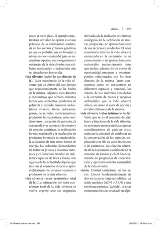 cio en el corto plazo. El ejemplo carac-
terístico del valor de opción es el uso
potencial de la información conteni-
da en los acervos y bancos genéticos
ya que es probable que en bosques y
selvas, en ríos o costas del país, se en-
cuentren especies, microorganismos y
sustancias de la vida silvestre con atri-
butos medicinales o industriales aún
no descubiertos hoy en día.
vida silvestre (valor de uso directo de
la). Valor económico de la vida sil-
vestre que se deriva del uso directo
que tradicionalmente se ha hecho
de la misma. Algunos usos directos
y consuntivos que ofrecen distintos
bienes son: alimentos, productos de
peletería y calzado, insumos indus-
triales diversos, tintes, colorantes,
gomas, ceras, hules, medicamentos y
productos farmacéuticos, entre mu-
chos otros. La cacería de animales, la
captura de aves canoras y de ornato y
de especies acuáticas, la explotación
forestalmaderableylarecolecciónde
productos forestales no maderables,
la utilización de leña como fuente de
energía, las industrias demandantes
de materias primas e insumos natu-
rales y el comercio exterior de dife-
rentes especies de flora y fauna, son
algunas de las actividades típicas que
ilustran el consumo directo o apro-
vechamiento de diversos recursos y
productos de la vida silvestre.
vida silvestre (valor económico total
de la). La estimación del valor eco-
nómico total de la vida silvestre se
vuelve urgente ante las exigencias
derivadas de la inclusión de criterios
ecológicos en la definición de nue-
vas propuestas de aprovechamiento
de sus recursos y productos. El valor
económico total de la vida silvestre
enmarcado en la pretensión de su
conservación y su aprovechamiento
sustentable, necesariamente tiene
que incluir, además de los costos de
oportunidad presentes e intertem-
porales relacionados con los usos
directos de la misma (tanto con-
suntivos como no consuntivos en
diferentes espacios y tiempos), los
valores de uso indirecto vinculados
a la corriente de bienes y servicios
ambientales que la vida silvestre
ofrece, así como el valor de opción y
el valor intrínseco de la misma.
vida silvestre (valor intrínseco de la).
Valor que se da al conjunto de atri-
butos y funciones de la vida silvestre,
su existencia misma, unida a algunas
consideraciones de carácter ético,
inducen la voluntad de colaborar en
la conservación de las especies, ex-
plicando con ello su valor intrínseco
o de existencia. Satisfacción deriva-
da de la disposición a colaborar en la
creación de fondos y en el financia-
miento de programas de conserva-
ción y aprovechamiento sustentable
de la vida silvestre.
virión. Unidad estructural de los vi-
rus. Consta fundamentalmente de
dos estructuras imprescindibles: un
ácido nucleico (ADN o ARN) y una
envoltura proteica (cápside). A estas
estructuras básicas se añade en algu-
virión | 295
03-Glosario todo en uno.indd 295 15/02/2011 08:56:41 p.m.
 