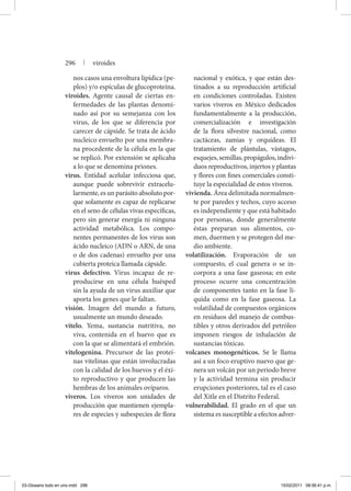 nos casos una envoltura lipídica (pe-
plos) y/o espículas de glucoproteína.
viroides. Agente causal de ciertas en-
fermedades de las plantas denomi-
nado así por su semejanza con los
virus, de los que se diferencia por
carecer de cápside. Se trata de ácido
nucleico envuelto por una membra-
na procedente de la célula en la que
se replicó. Por extensión se aplicaba
a lo que se denomina priones.
virus. Entidad acelular infecciosa que,
aunque puede sobrevivir extracelu-
larmente, es un parásito absoluto por-
que solamente es capaz de replicarse
en el seno de células vivas específicas,
pero sin generar energía ni ninguna
actividad metabólica. Los compo-
nentes permanentes de los virus son
ácido nucleico (ADN o ARN, de una
o de dos cadenas) envuelto por una
cubierta proteica llamada cápside.
virus defectivo. Virus incapaz de re-
producirse en una célula huésped
sin la ayuda de un virus auxiliar que
aporta los genes que le faltan.
visión. Imagen del mundo a futuro,
usualmente un mundo deseado.
vitelo. Yema, sustancia nutritiva, no
viva, contenida en el huevo que es
con la que se alimentará el embrión.
vitelogenina. Precursor de las proteí-
nas vitelinas que están involucradas
con la calidad de los huevos y el éxi-
to reproductivo y que producen las
hembras de los animales ovíparos.
viveros. Los viveros son unidades de
producción que mantienen ejempla-
res de especies y subespecies de flora
nacional y exótica, y que están des-
tinados a su reproducción artificial
en condiciones controladas. Existen
varios viveros en México dedicados
fundamentalmente a la producción,
comercialización e investigación
de la flora silvestre nacional, como
cactáceas, zamias y orquídeas. El
tratamiento de plántulas, vástagos,
esquejes,semillas,propágulos,indivi-
duos reproductivos, injertos y plantas
y flores con fines comerciales consti-
tuye la especialidad de estos viveros.
vivienda. Área delimitada normalmen-
te por paredes y techos, cuyo acceso
es independiente y que está habitado
por personas, donde generalmente
éstas preparan sus alimentos, co-
men, duermen y se protegen del me-
dio ambiente.
volatilización. Evaporación de un
compuesto, el cual genera o se in-
corpora a una fase gaseosa; en este
proceso ocurre una concentración
de componentes tanto en la fase lí-
quida como en la fase gaseosa. La
volatilidad de compuestos orgánicos
en residuos del manejo de combus-
tibles y otros derivados del petróleo
imponen riesgos de inhalación de
sustancias tóxicas.
volcanes monogenéticos. Se le llama
así a un foco eruptivo nuevo que ge-
nera un volcán por un periodo breve
y la actividad termina sin producir
erupciones posteriores, tal es el caso
del Xitle en el Distrito Federal.
vulnerabilidad. El grado en el que un
sistema es susceptible a efectos adver-
296 | viroides
03-Glosario todo en uno.indd 296 15/02/2011 08:56:41 p.m.
 