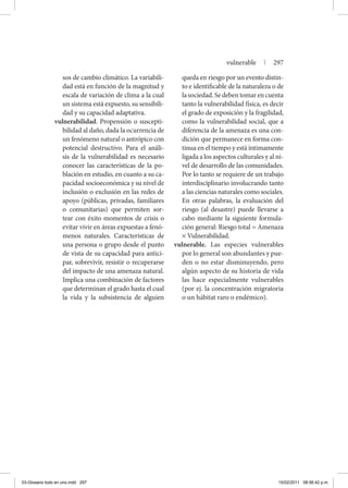 sos de cambio climático. La variabili-
dad está en función de la magnitud y
escala de variación de clima a la cual
un sistema está expuesto, su sensibili-
dad y su capacidad adaptativa.
vulnerabilidad. Propensión o suscepti-
bilidad al daño, dada la ocurrencia de
un fenómeno natural o antrópico con
potencial destructivo. Para el análi-
sis de la vulnerabilidad es necesario
conocer las características de la po-
blación en estudio, en cuanto a su ca-
pacidad socioeconómica y su nivel de
inclusión o exclusión en las redes de
apoyo (públicas, privadas, familiares
o comunitarias) que permiten sor-
tear con éxito momentos de crisis o
evitar vivir en áreas expuestas a fenó-
menos naturales. Características de
una persona o grupo desde el punto
de vista de su capacidad para antici-
par, sobrevivir, resistir o recuperarse
del impacto de una amenaza natural.
Implica una combinación de factores
que determinan el grado hasta el cual
la vida y la subsistencia de alguien
queda en riesgo por un evento distin-
to e identificable de la naturaleza o de
lasociedad.Sedebentomarencuenta
tanto la vulnerabilidad física, es decir
el grado de exposición y la fragilidad,
como la vulnerabilidad social, que a
diferencia de la amenaza es una con-
dición que permanece en forma con-
tinua en el tiempo y está íntimamente
ligada a los aspectos culturales y al ni-
vel de desarrollo de las comunidades.
Por lo tanto se requiere de un trabajo
interdisciplinario involucrando tanto
a las ciencias naturales como sociales.
En otras palabras, la evaluación del
riesgo (al desastre) puede llevarse a
cabo mediante la siguiente formula-
ción general: Riesgo total = Amenaza
× Vulnerabilidad.
vulnerable. Las especies vulnerables
por lo general son abundantes y pue-
den o no estar disminuyendo, pero
algún aspecto de su historia de vida
las hace especialmente vulnerables
(por ej. la concentración migratoria
o un hábitat raro o endémico).
vulnerable | 297
03-Glosario todo en uno.indd 297 15/02/2011 08:56:42 p.m.
 