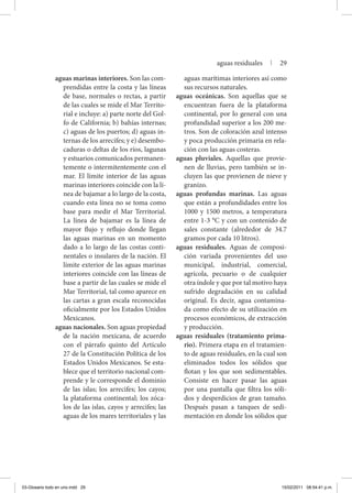 aguas marinas interiores. Son las com-
prendidas entre la costa y las líneas
de base, normales o rectas, a partir
de las cuales se mide el Mar Territo-
rial e incluye: a) parte norte del Gol-
fo de California; b) bahías internas;
c) aguas de los puertos; d) aguas in-
ternas de los arrecifes; y e) desembo-
caduras o deltas de los ríos, lagunas
y estuarios comunicados permanen-
temente o intermitentemente con el
mar. El límite interior de las aguas
marinas interiores coincide con la lí-
nea de bajamar a lo largo de la costa,
cuando esta línea no se toma como
base para medir el Mar Territorial.
La línea de bajamar es la línea de
mayor flujo y reflujo donde llegan
las aguas marinas en un momento
dado a lo largo de las costas conti-
nentales o insulares de la nación. El
límite exterior de las aguas marinas
interiores coincide con las líneas de
base a partir de las cuales se mide el
Mar Territorial, tal como aparece en
las cartas a gran escala reconocidas
oficialmente por los Estados Unidos
Mexicanos.
aguas nacionales. Son aguas propiedad
de la nación mexicana, de acuerdo
con el párrafo quinto del Artículo
27 de la Constitución Política de los
Estados Unidos Mexicanos. Se esta-
blece que el territorio nacional com-
prende y le corresponde el dominio
de las islas; los arrecifes; los cayos;
la plataforma continental; los zóca-
los de las islas, cayos y arrecifes; las
aguas de los mares territoriales y las
aguas marítimas interiores así como
sus recursos naturales.
aguas oceánicas. Son aquellas que se
encuentran fuera de la plataforma
continental, por lo general con una
profundidad superior a los 200 me-
tros. Son de coloración azul intenso
y poca producción primaria en rela-
ción con las aguas costeras.
aguas pluviales. Aquellas que provie-
nen de lluvias, pero también se in-
cluyen las que provienen de nieve y
granizo.
aguas profundas marinas. Las aguas
que están a profundidades entre los
1000 y 1500 metros, a temperatura
entre 1-3 °C y con un contenido de
sales constante (alrededor de 34.7
gramos por cada 10 litros).
aguas residuales. Aguas de composi-
ción variada provenientes del uso
municipal, industrial, comercial,
agrícola, pecuario o de cualquier
otra índole y que por tal motivo haya
sufrido degradación en su calidad
original. Es decir, agua contamina-
da como efecto de su utilización en
procesos económicos, de extracción
y producción.
aguas residuales (tratamiento prima-
rio). Primera etapa en el tratamien-
to de aguas residuales, en la cual son
eliminados todos los sólidos que
flotan y los que son sedimentables.
Consiste en hacer pasar las aguas
por una pantalla que filtra los sóli-
dos y desperdicios de gran tamaño.
Después pasan a tanques de sedi-
mentación en donde los sólidos que
aguas residuales | 29
03-Glosario todo en uno.indd 29 15/02/2011 08:54:41 p.m.
 