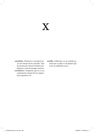 xantofobia. Tendencia a orientarse ha-
cia una fuente de luz amarilla. Tipo
de orientación vista en hembras ani-
dadoras y crías de tortugas marinas.
xenobiótico. Compuesto que no es un
componente natural de los organis-
mos expuestos a él.
xerófilo. Calificativo en un sentido ge-
neral que se aplica a las plantas que
viven en ambientes secos.
x
03-Glosario todo en uno.indd 299 15/02/2011 08:56:42 p.m.
 