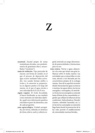 zacatonal. Zacatal propio de zonas
montañosas elevadas, con predomi-
nancia de gramíneas altas y amaco-
lladas (“zacatones”).
zanja de oxidación. Tipo particular de
reactor, con forma de canales, en el
que el proceso de depuración del
agua ocurre mediante lodos activa-
dos. Los canales forman anillos u
óvalos y la aireación se proporcio-
na en algunos puntos a lo largo del
reactor, en el que el agua circula a
una velocidad de 0.25 a 0.35 m/s.
zigoto (cigoto). El óvulo fecundado,
el huevo fertilizado; se usa también
como sinónimo de individuo diploi-
de, aquél cuya información genética
está dada en pares de elementos, uno
de cada progenitor.
zona agroecológica. Unidad cartográ-
fica de tierras, definida en términos
de clima, relieve, suelo y cubierta ve-
getal, teniendo un rango determina-
do de potencialidades y limitaciones
para su uso.
zona costera. Tierras y aguas adyacen-
tes a la costa que tienen una gran in-
fluencia sobre el medio marino. Las
actividades que se desarrollan en esta
zona, afectan y son afectadas por las
características propias de la ecología
marina. Área de la superficie terrestre
donde interactúan las aguas oceánicas
o marinas, las aguas dulces, las tierras
emergidas y sumergidas y la atmósfe-
ra.Enlastierrasemergidasseextiende
hasta el límite de las comunidades ve-
getales que reflejan la influencia de las
condiciones hidroclimáticas litorales
(vientos, salinidad, humedad, etc.) y
en las tierras sumergidas su extensión
llega hasta donde la penetración de la
luz solar permite el establecimiento
de comunidades marinas litorales.
z
03-Glosario todo en uno.indd 300 15/02/2011 08:56:43 p.m.
 