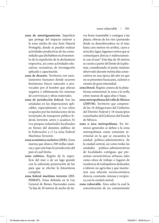 zona de amortiguamiento. Superficie
que protege del impacto exterior a
la zona núcleo de una Área Natural
Protegida, donde se pueden realizar
actividades productivas de las comu-
nidadesqueahíhabitenenelmomen-
to de la expedición de la declaratoria
respectiva, así como actividades edu-
cativas, recreativas, de investigación
aplicada y capacitación.
zona de desastre. Territorio con asen-
tamientos humanos donde ocurren
fenómenos físicos naturales o pro-
vocados por el hombre que alteran
negativa y súbitamente los sistemas
de convivencia y obras materiales.
zona de jurisdicción federal. Son las
señaladas en las disposiciones apli-
cables, especialmente: a) Los sitios
ocupados por las instalaciones de las
terminales de transporte público fe-
deral, terrestre, aéreo y acuático; b)
Los parques industriales localizados
en bienes del dominio público de
la Federación; y c) La zona Federal
Marítimo Terrestre.
zona económica exclusiva (ZEE). Zona
marina que abarca 200 millas náuti-
cas y que está bajo la jurisdicción del
país al cual limita.
zona eufótica. Región de la super-
ficie del mar o de un lago grande
con la suficiente penetración de luz
para que se efectúe la fotosíntesis
completa.
zona federal marítimo terrestre (ZO-
FEMAT). Zona definida en la Ley
General de Bienes Nacionales como
“la faja de 20 metros de ancho de tie-
rra firme transitable y contigua a las
playas, riberas de los ríos (partiendo
desde su desembocadura en el mar,
hasta cien metros río arriba), cayos y
arrecifes,lagos,lagunasoestrosquese
comuniquen directa o indirectamen-
te con el mar”. Esta faja de 20 metros
se cuenta a partir del límite de la plea-
mar, considerando el punto máximo
observado durante treinta días conse-
cutivos en una época del año en que
no se presenten huracanes, ciclones o
vientos de gran intensidad.
zona litoral. Región costera de la plata-
forma continental, la zona a la orilla
entre mareas de agua altas y bajas.
zonametropolitanadelvalledeMéxico
(ZMVM). Territorio que compren-
de las 16 delegaciones del Gobierno
del Distrito Federal y 18 municipios
conurbados del Gobierno del Estado
de México.
zona o área metropolitana. En tér-
minos generales se define a la zona
metropolitana como extensión te-
rritorial en la que se encuentra la
unidad político-administrativa de
la ciudad central, así como todas las
unidades político-administrativas
de localidades contiguas que pre-
sentan características urbanas, tales
como sitios de trabajo o lugares de
residencia de trabajadores dedicados
a labores no agrícolas y que mantie-
nen una relación socioeconómica
directa, constante, intensa y recípro-
ca con la ciudad central.
zona vulnerable. Área sobre la cual la
concentración de un contaminante
zona vulnerable | 301
03-Glosario todo en uno.indd 301 15/02/2011 08:56:43 p.m.
 