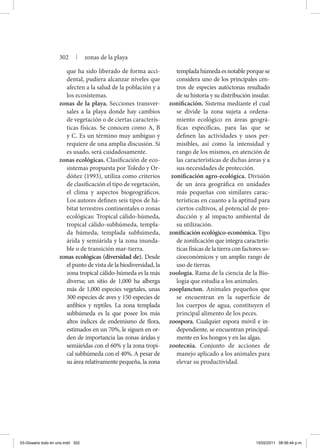 que ha sido liberado de forma acci-
dental, pudiera alcanzar niveles que
afecten a la salud de la población y a
los ecosistemas.
zonas de la playa. Secciones transver-
sales a la playa donde hay cambios
de vegetación o de ciertas caracterís-
ticas físicas. Se conocen como A, B
y C. Es un término muy ambiguo y
requiere de una amplia discusión. Si
es usado, será cuidadosamente.
zonas ecológicas. Clasificación de eco-
sistemas propuesta por Toledo y Or-
dóñez (1993), utiliza como criterios
de clasificación el tipo de vegetación,
el clima y aspectos biogeográficos.
Los autores definen seis tipos de há-
bitat terrestres continentales o zonas
ecológicas: Tropical cálido-húmeda,
tropical cálido-subhúmeda, templa-
da húmeda, templada subhúmeda,
árida y semiárida y la zona inunda-
ble o de transición mar-tierra.
zonas ecológicas (diversidad de). Desde
el punto de vista de la biodiversidad, la
zona tropical cálido-húmeda es la más
diversa; un sitio de 1,000 ha alberga
más de 1,000 especies vegetales, unas
300 especies de aves y 150 especies de
anfibios y reptiles. La zona templada
subhúmeda es la que posee los más
altos índices de endemismo de flora,
estimados en un 70%, le siguen en or-
den de importancia las zonas áridas y
semiáridas con el 60% y la zona tropi-
cal subhúmeda con el 40%. A pesar de
su área relativamente pequeña, la zona
templadahúmedaesnotableporquese
considera uno de los principales cen-
tros de especies autóctonas resultado
de su historia y su distribución insular.
zonificación. Sistema mediante el cual
se divide la zona sujeta a ordena-
miento ecológico en áreas geográ-
ficas específicas, para las que se
definen las actividades y usos per-
misibles, así como la intensidad y
rango de los mismos, en atención de
las características de dichas áreas y a
sus necesidades de protección.
zonificación agro-ecológica. División
de un área geográfica en unidades
más pequeñas con similares carac-
terísticas en cuanto a la aptitud para
ciertos cultivos, al potencial de pro-
ducción y al impacto ambiental de
su utilización.
zonificación ecológico-económica. Tipo
de zonificación que in­tegra caracterís-
ticas físicas de la tierra con factores so-
cioeconómicos y un amplio rango de
uso de tierras.
zoología. Rama de la ciencia de la Bio-
logía que estudia a los animales.
zooplancton. Animales pequeños que
se encuentran en la superficie de
los cuerpos de agua, constituyen el
principal alimento de los peces.
zoospora. Cualquier espora móvil e in-
dependiente, se encuentran principal-
mente en los hongos y en las algas.
zootecnia. Conjunto de acciones de
manejo aplicado a los animales para
elevar su productividad.
302 | zonas de la playa
03-Glosario todo en uno.indd 302 15/02/2011 08:56:44 p.m.
 