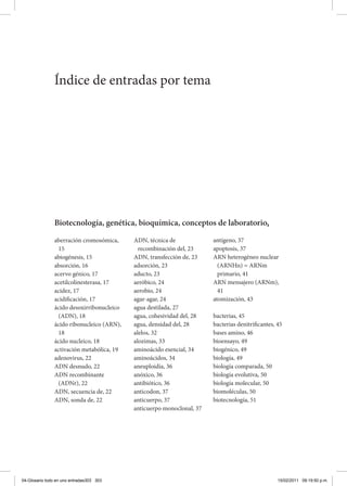 Índice de entradas por tema
Biotecnología, genética, bioquímica, conceptos de laboratorio,
aberración cromosómica,
15
abiogénesis, 15
absorción, 16
acervo génico, 17
acetilcolinesterasa, 17
acidez, 17
acidificación, 17
ácido desoxirribonucleico
(ADN), 18
ácido ribonucleico (ARN),
18
ácido nucleico, 18
activación metabólica, 19
adenovirus, 22
ADN desnudo, 22
ADN recombinante
(ADNr), 22
ADN, secuencia de, 22
ADN, sonda de, 22
ADN, técnica de
recombinación del, 23
ADN, transfección de, 23
adsorción, 23
aducto, 23
aeróbico, 24
aerobio, 24
agar-agar, 24
agua destilada, 27
agua, cohesividad del, 28
agua, densidad del, 28
alelos, 32
alozimas, 33
aminoácido esencial, 34
aminoácidos, 34
aneuploidía, 36
anóxico, 36
antibiótico, 36
anticodon, 37
anticuerpo, 37
anticuerpo monoclonal, 37
antígeno, 37
apoptosis, 37
ARN heterogéneo nuclear
(ARNHn) = ARNm
primario, 41
ARN mensajero (ARNm),
41
atomización, 43
bacterias, 45
bacterias denitrificantes, 45
bases amino, 46
bioensayo, 49
biogénico, 49
biología, 49
biología comparada, 50
biología evolutiva, 50
biología molecular, 50
biomoléculas, 50
biotecnología, 51
04-Glosario todo en uno entradas303 303 15/02/2011 09:19:50 p.m.
 