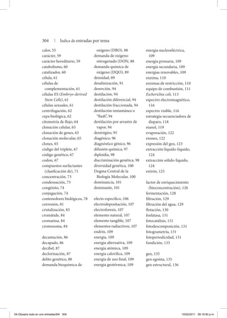 energía nucleoeléctrica,
109
energía primaria, 109
energía secundaria, 109
energías renovables, 109
enzima, 110
enzimas de restricción, 110
equipo de combustión, 111
Escherichia coli, 113
espectro electromagnético,
116
espectro visible, 116
estrategia secuenciadora de
disparo, 118
etanol, 119
evaporación, 122
exones, 122
expresión del gen, 123
extracción líquido-líquido,
124
extracción sólido-líquido,
124
extrón, 125
factor de enriquecimiento
(bioconcentración), 126
fermentación, 128
filtración, 129
filtración del agua, 129
flotación, 130
fosfatasa, 131
fotocatálisis, 131
fotodescomposición, 131
fotogrametría, 131
fotoperiodicidad, 131
fundición, 133
gen, 135
gen egoísta, 135
gen estructural, 136
calor, 55
carácter, 59
carácter hereditario, 59
catabolismo, 60
catalizador, 60
célula, 61
células de
complementación, 61
células ES (Embryo-derived
Stem Cells), 61
células sexuales, 61
centrifugación, 62
cepa biológica, 62
citometría de flujo, 64
clonación celular, 65
clonación de genes, 65
clonación molecular, 65
clones, 65
código del triplete, 67
código genético, 67
codon, 67
compuestos surfactantes
(clasificación de), 71
concentración, 73
condensación, 73
congénito, 74
conjugación, 74
contenedores biológicos, 78
corrosión, 81
cristalización, 83
cromátide, 84
cromatina, 84
cromosoma, 84
decantación, 86
decapado, 86
decibel, 87
declorinación, 87
delito genético, 88
demanda bioquímica de
oxígeno (DBO), 88
demanda de oxígeno
nitrogenado (DON, 88
demanda química de
oxígeno (DQO), 89
densidad, 89
desalinización, 91
desorción, 94
destilación, 94
destilación diferencial, 94
destilación fraccionada, 94
destilación instantánea o
“flash”, 94
destilación por arrastre de
vapor, 94
dextrógiro, 95
diagénico, 96
diagnóstico génico, 96
difusión química, 97
diploidía, 98
discriminación genética, 98
diversidad genética, 100
Dogma Central de la
Biología Molecular, 100
dominancia, 101
dominante, 101
efecto específico, 106
electrodepositación, 107
electroforesis, 107
elemento natural, 107
elemento tangible, 107
elementos radiactivos, 107
endrín, 109
energía, 109
energía alternativa, 109
energía atómica, 109
energía calorífica, 109
energía de uso final, 109
energía geotérmica, 109
304 | Índice de entradas por tema
04-Glosario todo en uno entradas304 304 15/02/2011 09:19:50 p.m.
 