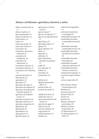 Abonos y fertilizantes, agricultura, forestería y suelos
abono, concentración de,
15
abonos en polvo, 16
abonos granulados, 16
abonos recubiertos, 16
ácido húmico, 18
aclareo, 18
aclareo por lo alto, 19
aclareo por lo bajo, 19
acuacultura, 20
acuacultura comercial o
industrial, 20
acuacultura de
repoblación, 20
acuacultura de
subsistencia, 21
acuacultura extensiva, 21
acuacultura intensiva, 21
acuacultura semi-intensiva,
21
aereación del suelo, 23
afloramiento, 24
agostaderos, 25
agricultura, 25
agricultura de riego, 25
agricultura de temporal, 25
agricultura de temporal de
humedal residual, 25
agricultura de temporal
estricto, 25
agricultura extensiva, 25
agricultura intensiva, 25
agricultura migratoria, 26
agrobacteria, 26
agroforestal, 26
agroindustria, 26
agroquímicos, 26
agrosilvicultura, 26
agroturismo o turismo
rural, 26
agua de riego, 27
agua de uso agrícola, 27
agua de uso agroindustrial,
27
agua freática, 27
agua higroscópica, 27
aguajes, 28
aguas artesianas, 28
aldrín, 31
alguicida, 32
andosoles, 36
aprovechamientos
forestales secundarios,
37
arable, 38
área cultivada, 39
aridisol, 41
aserradero, 42
avenamiento, 44
barbecho, 46
bifenilos policlorados
(BPC), 47
bioinsecticidas, 49
bromuro de metilo, 53
calidad de la tierra, 54
calidad del suelo, 55
capa endurecida del suelo
madura, 57
captación de agua, 59
captura total, 59
caracteres edáficos, 59
carga animal, 59
célula de pastoreo, 61
clordano, 65
coeficiente de agostadero,
67
coeficiente de partición
octanol/agua, 67
combustibles forestales, 68
combustibles forestales
(continuidad horizontal),
68
combustibles forestales
(continuidad vertical), 68
combustibles forestales
(densidad de la madera),
68
combustibles forestales
(humedad), 68
combustibles forestales
(sustancias químicas), 69
combustibles forestales
(tamaño y forma), 69
contaminación agrícola, 75
corriente de agua artificial,
80
cortina rompeviento, 81
DDT (Dicloro-Difenil-
Triclorometano), 86
defoliante, 87
descanso parcial, 92
descanso total, 92
detritos, 95
diazinón, 96
dibenzo-p-dioxinas-
policloradas, 96
dibenzo-p-furanos-
policlorados, 96
1,2-dibromoetano, 97
1,2-dicloropropano (1,2-
DCP), 97
04-Glosario todo en uno entradas307 307 15/02/2011 09:19:52 p.m.
 