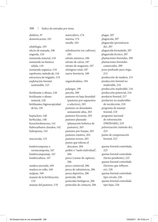 308 | Índice de entradas por tema
dieldrín, 97
domesticación, 101
edafología, 105
efecto de manada, 106
engorda, 110
enmienda mineral, 110
enmienda no húmica
sólida, 110
enmienda orgánica, 110
espolvoreo, método de, 116
estructura de migajón, 119
explotación forestal
sustentable, 123
fertilizante o abono, 128
fertilizante o abono
mineral, 128
fertilizantes, higroscopicidad
de los, 129
heptacloro, 140
herbicidas, 140
hexaclorobenceno, 141
hidrocarburos clorados, 142
hidroponia, 143
insecticida, 155
lombricomposta o
vermicomposta, 167
lombricompostaje, 167
lombricultura, 167
madera aserrada, 169
madera en rollo, 169
malpaís, 169
manejo de la fertilización,
170
manejo del pastoreo, 170
maricultivo, 174
marina, 174
muelle, 183
nebulización (en cultivos),
185
nitrato amónico, 186
nitrato de calcio, 187
nitrato de magnesio, 187
nitrógeno total, 187
nueva forestería, 189
organofosfatos, 194
palangre, 199
parcela, 200
pastoreo en baja densidad
(pastoreo por segmentos
o selectivo), 203
pastoreo en densidades
sumamente altas, 203
pastoreo frecuente, 203
pastoreo planeado
(planeación holística de
pastoreo), 203
pastoreo por franjas, 203
pastoreo rotativo, 203
pastoreo severo, 203
pastos que toleran el
descanso, 204
pedón o “suelo individual”,
204
pesca (cuotas de captura),
206
pesca comercial, 206
pesca de subsistencia, 206
pesca deportiva, 206
pesticida, 206
pesticidas biológicos, 206
pesticidas de contacto, 206
plagas, 207
plaguicida, 207
plaguicida (persistencia
de), 207
plaguicida formulado, 207
plaguicida técnico, 207
plantaciones forestales, 209
plantaciones forestales
comerciales, 209
pozo profundo para riego,
212
producción de madera, 215
producción forestal no
maderable, 216
producción maderable, 216
producción potencial, 216
producto forestal, 217
productos no maderables
de recolección, 218
programa de manejo
forestal, 218
programa nacional
de reforestación
(PRONARE), 219
pulverización (método de),
223
punto de compensación
forestal, 223
quema forestal controlada,
225
quema forestal controlada
(factor pendiente), 225
quema forestal controlada
(factores que influyen
en), 226
quema forestal controlada
tipo círculo, 226
quema forestal controlada
tipo fajas, 226
04-Glosario todo en uno entradas308 308 15/02/2011 09:19:52 p.m.
 