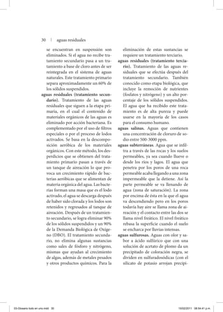 se encuentran en suspensión son
eliminados. Si el agua no recibe tra-
tamiento secundario pasa a un tra-
tamiento a base de cloro antes de ser
reintegrada en el sistema de aguas
naturales. Este tratamiento primario
separa aproximadamente un 60% de
los sólidos suspendidos.
aguas residuales (tratamiento secun-
dario). Tratamiento de las aguas
residuales que siguen a la etapa pri-
maria, en el cual el contenido de
materiales orgánicos de las aguas es
eliminado por acción bacteriana. Es
complementado por el uso de filtros
especiales o por el proceso de lodos
activados. Se basa en la descompo-
sición aeróbica de los materiales
orgánicos. Con este método, los des-
perdicios que se obtienen del trata-
miento primario pasan a través de
un tanque de aireación lo que pro-
voca un crecimiento rápido de bac-
terias aeróbicas que se alimentan de
materia orgánica del agua. Las bacte-
rias forman una masa que es el lodo
activado, el agua se descarga después
de haber sido clorada y los lodos son
retenidos y regresados al tanque de
aireación. Después de un tratamien-
to secundario, se logra eliminar 90%
de los sólidos suspendidos y un 90%
de la Demanda Biológica de Oxíge-
no (DBO). El tratamiento secunda-
rio, no elimina algunas sustancias
como sales de fósforo y nitrógeno,
mismas que ayudan al crecimiento
de algas, además de metales pesados
y otros productos químicos. Para la
eliminación de estas sustancias se
requiere un tratamiento terciario.
aguas residuales (tratamiento tercia-
rio). Tratamiento de las aguas re-
siduales que se efectúa después del
tratamiento secundario. También
conocido como etapa biológica, que
incluye la remoción de nutrientes
(fosfatos y nitrógeno) y un alto por-
centaje de los sólidos suspendidos.
El agua que ha recibido este trata-
miento es de alta pureza y puede
usarse en la mayoría de los casos
para el consumo humano.
aguas salinas. Aguas que contienen
una concentración de cloruro de so-
dio entre 500-3000 ppm.
aguas subterráneas. Agua que se infil-
tra a través de las rocas y los suelos
permeables, ya sea cuando llueve o
desde los ríos y lagos. El agua que
penetra por los poros de una roca
permeableacaballegandoaunazona
impermeable que la detiene. Así la
parte permeable se va llenando de
agua (zona de saturación). La zona
por encima de ésta en la que el agua
va descendiendo pero en los poros
todavía hay aire se llama zona de ai-
reación y el contacto entre las dos se
llama nivel freático. El nivel freático
rebasa la superficie cuando el suelo
se encharca por lluvias intensas.
aguas sulfurosas. Aguas con olor y sa-
bor a ácido sulfúrico que con una
solución de acetato de plomo da un
precipitado de coloración negra, se
dividen en sulfuradosódicas (con el
silicato de potasio arrojan precipi-
30 | aguas residuales
03-Glosario todo en uno.indd 30 15/02/2011 08:54:41 p.m.
 