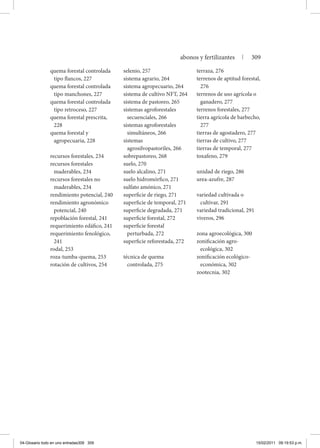 quema forestal controlada
tipo flancos, 227
quema forestal controlada
tipo manchones, 227
quema forestal controlada
tipo retroceso, 227
quema forestal prescrita,
228
quema forestal y
agropecuaria, 228
recursos forestales, 234
recursos forestales
maderables, 234
recursos forestales no
maderables, 234
rendimiento potencial, 240
rendimiento agronómico
potencial, 240
repoblación forestal, 241
requerimiento edáfico, 241
requerimiento fenológico,
241
rodal, 253
roza-tumba-quema, 253
rotación de cultivos, 254
selenio, 257
sistema agrario, 264
sistema agropecuario, 264
sistema de cultivo NFT, 264
sistema de pastoreo, 265
sistemas agroforestales
secuenciales, 266
sistemas agroforestales
simultáneos, 266
sistemas
agrosilvopastoriles, 266
sobrepastoreo, 268
suelo, 270
suelo alcalino, 271
suelo hidromórfico, 271
sulfato amónico, 271
superficie de riego, 271
superficie de temporal, 271
superficie degradada, 271
superficie forestal, 272
superficie forestal
perturbada, 272
superficie reforestada, 272
técnica de quema
controlada, 275
terraza, 276
terrenos de aptitud forestal,
276
terrenos de uso agrícola o
ganadero, 277
terrenos forestales, 277
tierra agrícola de barbecho,
277
tierras de agostadero, 277
tierras de cultivo, 277
tierras de temporal, 277
toxafeno, 279
unidad de riego, 286
urea-azufre, 287
variedad cultivada o
cultivar, 291
variedad tradicional, 291
viveros, 296
zona agroecológica, 300
zonificación agro-
ecológica, 302
zonificación ecológico-
económica, 302
zootecnia, 302
abonos y fertilizantes | 309
04-Glosario todo en uno entradas309 309 15/02/2011 09:19:53 p.m.
 