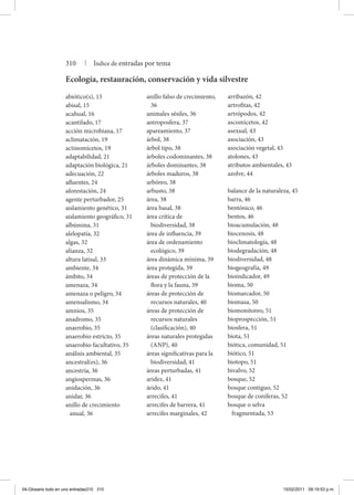 abiótico(s), 15
abisal, 15
acahual, 16
acantilado, 17
acción microbiana, 17
aclimatación, 19
actinomicetos, 19
adaptabilidad, 21
adaptación biológica, 21
adecuación, 22
afluentes, 24
aforestación, 24
agente perturbador, 25
aislamiento genético, 31
aislamiento geográfico, 31
albúmina, 31
alelopatía, 32
algas, 32
alianza, 32
altura latisal, 33
ambiente, 34
ámbito, 34
amenaza, 34
amenaza o peligro, 34
amensalismo, 34
amnios, 35
anadromo, 35
anaerobio, 35
anaerobio estricto, 35
anaerobio facultativo, 35
análisis ambiental, 35
ancestral(es), 36
ancestría, 36
angiospermas, 36
anidación, 36
anidar, 36
anillo de crecimiento
anual, 36
anillo falso de crecimiento,
36
animales sésiles, 36
antroposfera, 37
apareamiento, 37
árbol, 38
árbol tipo, 38
árboles codominantes, 38
árboles dominantes, 38
árboles maduros, 38
arbóreo, 38
arbusto, 38
área, 38
área basal, 38
área crítica de
biodiversidad, 38
área de influencia, 39
área de ordenamiento
ecológico, 39
área dinámica mínima, 39
área protegida, 39
áreas de protección de la
flora y la fauna, 39
áreas de protección de
recursos naturales, 40
áreas de protección de
recursos naturales
(clasificación), 40
áreas naturales protegidas
(anp), 40
áreas significativas para la
biodiversidad, 41
áreas perturbadas, 41
aridez, 41
árido, 41
arrecifes, 41
arrecifes de barrera, 41
arrecifes marginales, 42
arribazón, 42
artrofitas, 42
artrópodos, 42
ascomicetos, 42
asexual, 43
asociación, 43
asociación vegetal, 43
atolones, 43
atributos ambientales, 43
azolve, 44
balance de la naturaleza, 45
barra, 46
bentónico, 46
bentos, 46
bioacumulación, 48
biocenosis, 48
bioclimatología, 48
biodegradación, 48
biodiversidad, 48
biogeografía, 49
bioindicador, 49
bioma, 50
biomarcador, 50
biomasa, 50
biomonitoreo, 51
bioprospección, 51
biosfera, 51
biota, 51
biótica, comunidad, 51
biótico, 51
biotopo, 51
bivalvo, 52
bosque, 52
bosque contiguo, 52
bosque de coníferas, 52
bosque o selva
fragmentada, 53
Ecología, restauración, conservación y vida silvestre
310 | Índice de entradas por tema
04-Glosario todo en uno entradas310 310 15/02/2011 09:19:53 p.m.
 