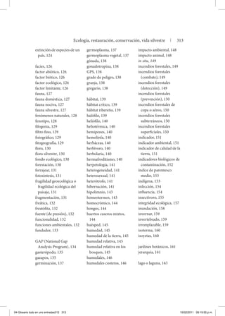 extinción de especies de un
país, 124
facies, 126
factor abiótico, 126
factor biótico, 126
factor ecológico, 126
factor limitante, 126
fauna, 127
fauna doméstica, 127
fauna nociva, 127
fauna silvestre, 127
fenómenos naturales, 128
fenotipo, 128
filogenia, 129
filtro fino, 129
fisiográfico, 129
fitogeografía, 129
flora, 130
flora silvestre, 130
fondo ecológico, 130
forestación, 130
forrajear, 131
fotosíntesis, 131
fragilidad geoecológica o
fragilidad ecológica del
paisaje, 131
fragmentación, 131
freática, 132
freatófita, 132
fuente (de presión), 132
funcionalidad, 132
funciones ambientales, 132
fundador, 133
GAP (National Gap
Analysis Program), 134
gasterópodo, 135
gazapos, 135
germinación, 137
germoplasma, 137
germoplasma vegetal, 137
gónada, 138
gonadotropina, 138
GPS, 138
grado de peligro, 138
granja, 138
gregario, 138
hábitat, 139
hábitat crítico, 139
hábitat ribereño, 139
halófilo, 139
heliófilo, 140
heliotérmica, 140
hemipenes, 140
hemolinfa, 140
herbáceas, 140
herbívoro, 140
herbolaria, 140
hermafroditismo, 140
herpetología, 141
heterogeneidad, 141
heterosexual, 141
heterótrofo, 141
hibernación, 141
hipolimnio, 143
homeotermos, 143
homocrómico, 144
hongos, 144
huertos caseros mixtos,
144
huésped, 145
humedad, 145
humedad de la tierra, 145
humedad relativa, 145
humedad relativa en los
bosques, 145
humedales, 146
humedales costeros, 146
impacto ambiental, 148
impacto animal, 148
in situ, 149
incendios forestales, 149
incendios forestales
(combate), 149
incendios forestales
(detección), 149
incendios forestales
(prevención), 150
incendios forestales de
copa o aéreo, 150
incendios forestales
subterráneos, 150
incendios forestales
superficiales, 150
indicador, 151
indicador ambiental, 151
indicador de calidad de la
tierra, 151
indicadores biológicos de
contaminación, 152
índice de parentesco
medio, 153
indígena, 153
infección, 154
influencia, 154
insectívoro, 155
integridad ecológica, 157
inundación, 158
invernar, 159
invertebrado, 159
irremplazable, 159
isoterma, 160
isoyetas, 160
jardines botánicos, 161
jerarquía, 161
lago o laguna, 163
Ecología, restauración, conservación, vida silvestre | 313
04-Glosario todo en uno entradas313 313 15/02/2011 09:19:55 p.m.
 