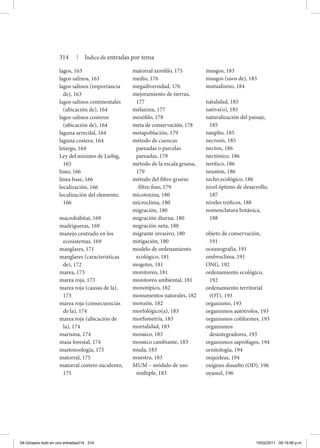 lagos, 163
lagos salinos, 163
lagos salinos (importancia
de), 163
lagos salinos continentales
(ubicación de), 164
lagos salinos costeros
(ubicación de), 164
laguna arrecifal, 164
laguna costera, 164
letargo, 164
Ley del mínimo de Liebig,
165
limo, 166
línea base, 166
localización, 166
localización del elemento,
166
macrohábitat, 169
madrigueras, 169
manejo centrado en los
ecosistemas, 169
manglares, 171
manglares (características
de), 172
marea, 173
marea roja, 173
marea roja (causas de la),
173
marea roja (consecuencias
de la), 174
marea roja (ubicación de
la), 174
marisma, 174
masa forestal, 174
mastozoología, 175
matorral, 175
matorral costero suculento,
175
matorral xerófilo, 175
medio, 176
megadiversidad, 176
mejoramiento de tierras,
177
melanina, 177
mesófilo, 178
meta de conservación, 178
metapoblación, 179
método de cuencas
pareadas o parcelas
pareadas, 179
método de la escala gruesa,
179
método del filtro grueso
-filtro fino, 179
micotoxina, 180
microclima, 180
migración, 180
migración diurna, 180
migración neta, 180
migrante invasivo, 180
mitigación, 180
modelo de ordenamiento
ecológico, 181
mogotes, 181
monitoreo, 181
monitoreo ambiental, 181
monotípico, 182
monumentos naturales, 182
monzón, 182
morfológico(a), 183
morfometría, 183
mortalidad, 183
mosaico, 183
mosaico cambiante, 183
muda, 183
muestra, 183
mum – módulo de uso
múltiple, 183
musgos, 183
musgos (usos de), 183
mutualismo, 184
natalidad, 185
nativa(o), 185
naturalización del paisaje,
185
nauplio, 185
necrosis, 185
necton, 186
nectónico, 186
nerítico, 186
neuston, 186
nicho ecológico, 186
nivel óptimo de desarrollo,
187
niveles tróficos, 188
nomenclatura botánica,
188
objeto de conservación,
191
oceanografía, 191
ombroclima, 191
ONG, 192
ordenamiento ecológico,
192
ordenamiento territorial
(OT), 193
organismo, 193
organismos autótrofos, 193
organismos coliformes, 193
organismos
desintegradores, 193
organismos saprófagos, 194
ornitología, 194
orquídeas, 194
oxígeno disuelto (OD), 196
oyamel, 196
314 | Índice de entradas por tema
04-Glosario todo en uno entradas314 314 15/02/2011 09:19:56 p.m.
 