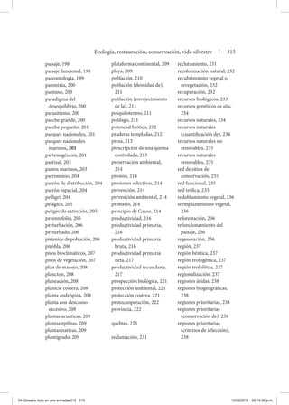 paisaje, 198
paisaje funcional, 198
paleontología, 199
panmixia, 200
pantano, 200
paradigma del
desequilibrio, 200
parasitismo, 200
parche grande, 200
parche pequeño, 201
parques nacionales, 201
parques nacionales
marinos, 201
partenogénesis, 201
pastizal, 203
pastos marinos, 203
patrimonio, 204
patrón de distribución, 204
patrón espacial, 204
pedigrí, 204
pelágico, 205
peligro de extinción, 205
perennifolio, 205
perturbación, 206
perturbado, 206
pirámide de población, 206
pirófila, 206
pisos bioclimáticos, 207
pisos de vegetación, 207
plan de manejo, 208
plancton, 208
planeación, 208
planicie costera, 208
planta andrógina, 208
planta con descanso
excesivo, 208
plantas acuáticas, 209
plantas epífitas, 209
plantas nativas, 209
plantígrado, 209
plataforma continental, 209
playa, 209
población, 210
población (densidad de),
211
población (envejecimiento
de la), 211
poiquilotermo, 211
polífago, 211
potencial biótico, 212
praderas templadas, 212
presa, 213
prescripción de una quema
controlada, 213
preservación ambiental,
214
presión, 214
presiones selectivas, 214
prevención, 214
prevención ambiental, 214
primario, 214
principio de Gause, 214
productividad, 216
productividad primaria,
216
productividad primaria
bruta, 216
productividad primaria
neta, 217
productividad secundaria,
217
prospección biológica, 221
protección ambiental, 221
protección costera, 221
protocooperación, 222
provincia, 222
quelites, 225
reclamación, 231
reclutamiento, 231
recolonización natural, 232
recubrimiento vegetal o
revegetación, 232
recuperación, 232
recursos biológicos, 233
recursos genéticos ex situ,
234
recursos naturales, 234
recursos naturales
(cuantificación de), 234
recursos naturales no
renovables, 235
recursos naturales
renovables, 235
red de sitios de
conservación, 235
red funcional, 235
red trófica, 235
redoblamiento vegetal, 236
reemplazamiento vegetal,
236
reforestación, 236
refuncionamiento del
paisaje, 236
regeneración, 236
región, 237
región béntica, 237
región trofogénica, 237
región trofolítica, 237
regionalización, 237
regiones áridas, 238
regiones biogeográficas,
238
regiones prioritarias, 238
regiones prioritarias
(conservación de), 238
regiones prioritarias
(criterios de selección),
238
Ecología, restauración, conservación, vida silvestre | 315
04-Glosario todo en uno entradas315 315 15/02/2011 09:19:56 p.m.
 