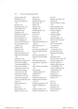 regresión lineal, 239
rehabilitación, 239
relación interespecífica,
239
relicto(a), 239
relictos de bosque, 239
reloj biológico, 239
remediación, 240
remigración, 240
repoblación forestal, 241
representación, 241
representatividad, 241
reserva biológica, 241
reservas de la biosfera, 241
reservas especiales de la
biosfera, 242
resiliencia, 247
resistencia, 249
respiración, 249
respiración autótrofa, 249
respiración heterotrófica,
249
restauración, 249
restauración ecológica, 250
restauración ecológica
(autosostenibilidad), 250
restauración ecológica
(importancia de la), 250
restauración ecológica
(invasión en la), 250
restauración ecológica
(nutrientes en la), 250
restauración forestal por
ensayo de adaptación, 250
riesgo, 251
riesgo ambiental, 252
ríos, 252
ripario, 253
riqueza biótica, 253
riqueza de especies, 253
sabana, 255
salinidad, 255
salinidad del agua, 255
salinización, 255
salobre, 256
santuario, 256
saprófago, 256
saprofita parásita, 256
saprofito, 256
sección, 256
sector, 256
secundario, 257
sedimentos, 257
sedimentos formados en el
agua, 257
selección natural, 257
selva, 257
selva alta perennifolia, 258
selva alta subperennifolia,
258
selva baja caducifolia, 258
selva baja subperennifolia,
258
selva fragmentada, 258
selva mediana caducifolia,
258
selva mediana perennifolia,
258
selva mediana
subperennifolia, 258
semiárido, 259
semilla, 259
semilla con letargo, 259
semillas (almacenamiento
de), 259
semillas (humedad de), 259
semillas (viabilidad de),
259
semillas ortodoxas, 259
semillas recalcitrantes, 259
sexo, 263
síndrome de tensión, 263
sistema, 264
sistema ecológico cerrado,
265
sistema sapróbico, 266
sistemas arrecifales, 267
sistemas ecológicos
acuáticos, 267
sistemas ecológicos
terrestres, 267
sistemas Tayngya, 267
sitio de acción a escala de
paisaje, 267
sitio de conservación
funcional, 267
sitio o sitio de
conservación, 268
sitios plataforma, 268
sobresaturación hídrica,
269
sotobosques, 269
status de conservación, 269
sucesión ecológica, 270
sucesión vegetal, 270
sucesión vegetal (escuela
individualista), 270
sucesión vegetal (escuela
organísmica), 270
suculentas, 270
surgencia, 272
sustentabilidad, 272
sustituto, 273
taxa, 274
taxón, 274
taxonomía, 274
taxónomo, 274
tejido vascular, 275
telemetría, 275
316 | Índice de entradas por tema
04-Glosario todo en uno entradas316 316 15/02/2011 09:19:57 p.m.
 