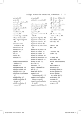 templado, 275
teoría, 276
teoría de la evolución, 276
termoclima, 276
termoclina, 276
termoperiodicidad, 276
terofita, 276
tierra húmeda, 277
tolerancia, 278
tolerancia (ley de la), 278
tortugas marinas, 279
tráfico ilegal de especies,
280
transformaciones
catastróficas, 280
translocación, 281
transpiración, 281
tropismo, 282
tular, 283
tundra, 283
turbiedad, 283
umbral de sustentabilidad
ambiental, 285
ungulado, 285
unidad ambiental, 286
unidad de paisaje, 286
unidad de tierra, 286
unidad morfoedafológica,
287
unidad trófica, 287
unidades ecológicas de
drenaje, 287
unidades ecológicas de
terreno, 287
urgencia, 287
utilización sostenible, 288
valor de conservación, 289
valor jerárquico global, 290
variación geográfica, 290
vedas, 291
vegetación, 291
vegetación (clasificación de
la), 291
vegetación (tipo de), 291
vegetación acuática, 292
vegetación arbustiva, 292
vegetación clímax, 292
vegetación de duna costera,
292
vegetación de galería, 292
vegetación forestal, 292
vegetación halófila, 292
vegetación hidrófila, 292
vegetación perturbada, 292
vegetación potencial, 292
vegetación real, 292
vertiente, 292
viabilidad, 293
viable / viabilidad, 293
vibrisa, 293
vida (ciclo de), 293
vida silvestre
(autoconsumo de), 293
vida silvestre (criaderos
intensivos de), 293
vida silvestre (regulación
de la), 293
vida silvestre (SUMA), 294
vida silvestre (UMA), 294
vida silvestre (valor de
opción de la), 294
vida silvestre (valor de uso
directo de la), 295
vida silvestre (valor
económico total de la),
295
vida silvestre (valor
intrínseco de la), 295
vitelo, 296
vulnerabilidad, 297
vulnerable, 297
wetlands, 298
WWF, 298
xantofobia, 299
xerófilo, 299
zacatonal, 300
zona costera, 300
zona de amortiguamiento,
301
zona eufótica, 301
zona litoral, 301
zonas de la playa, 302
zonas ecológicas, 302
zonas ecológicas
(diversidad de), 302
zonificación, 302
zoología, 302
zooplancton, 302
zoospora, 302
Ecología, restauración, conservación, vida silvestre | 317
04-Glosario todo en uno entradas317 317 15/02/2011 09:19:57 p.m.
 