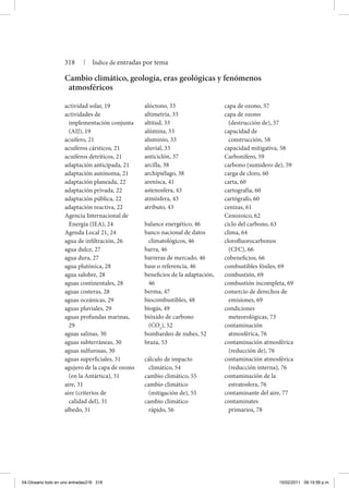actividad solar, 19
actividades de
implementación conjunta
(AIJ), 19
acuífero, 21
acuíferos cársticos, 21
acuíferos detríticos, 21
adaptación anticipada, 21
adaptación autónoma, 21
adaptación planeada, 22
adaptación privada, 22
adaptación pública, 22
adaptación reactiva, 22
Agencia Internacional de
Energía (IEA), 24
Agenda Local 21, 24
agua de infiltración, 26
agua dulce, 27
agua dura, 27
agua plutónica, 28
agua salobre, 28
aguas continentales, 28
aguas costeras, 28
aguas oceánicas, 29
aguas pluviales, 29
aguas profundas marinas,
29
aguas salinas, 30
aguas subterráneas, 30
aguas sulfurosas, 30
aguas superficiales, 31
agujero de la capa de ozono
(en la Antártica), 31
aire, 31
aire (criterios de
calidad del), 31
albedo, 31
alóctono, 33
altimetría, 33
altitud, 33
alúmina, 33
aluminio, 33
aluvial, 33
anticiclón, 37
arcilla, 38
archipiélago, 38
arenisca, 41
astenosfera, 43
atmósfera, 43
atributo, 43
balance energético, 46
banco nacional de datos
climatológicos, 46
barra, 46
barreras de mercado, 46
base o referencia, 46
beneficios de la adaptación,
46
berma, 47
biocombustibles, 48
biogás, 49
bióxido de carbono
(CO2
), 52
bombardeo de nubes, 52
braza, 53
cálculo de impacto
climático, 54
cambio climático, 55
cambio climático
(mitigación de), 55
cambio climático
rápido, 56
capa de ozono, 57
capa de ozono
(destrucción de), 57
capacidad de
construcción, 58
capacidad mitigativa, 58
Carbonífero, 59
carbono (sumidero de), 59
carga de cloro, 60
carta, 60
cartografía, 60
cartógrafo, 60
cenizas, 61
Cenozoico, 62
ciclo del carbono, 63
clima, 64
clorofluorocarbonos
(CFC), 66
cobeneficios, 66
combustibles fósiles, 69
combustión, 69
combustión incompleta, 69
comercio de derechos de
emisiones, 69
condiciones
meteorológicas, 73
contaminación
atmosférica, 76
contaminación atmosférica
(reducción de), 76
contaminación atmosférica
(reducción interna), 76
contaminación de la
estratosfera, 76
contaminante del aire, 77
contaminates
primarios, 78
Cambio climático, geología, eras geológicas y fenómenos
atmosféricos
318 | Índice de entradas por tema
04-Glosario todo en uno entradas318 318 15/02/2011 09:19:58 p.m.
 
