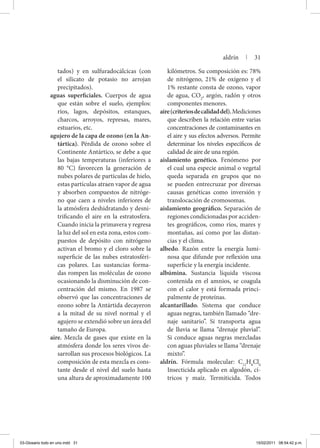 tados) y en sulfuradocálcicas (con
el silicato de potasio no arrojan
precipitados).
aguas superficiales. Cuerpos de agua
que están sobre el suelo, ejemplos:
ríos, lagos, depósitos, estanques,
charcos, arroyos, represas, mares,
estuarios, etc.
agujero de la capa de ozono (en la An-
tártica). Pérdida de ozono sobre el
Continente Antártico, se debe a que
las bajas temperaturas (inferiores a
80 °C) favorecen la generación de
nubes polares de partículas de hielo,
estas partículas atraen vapor de agua
y absorben compuestos de nitróge-
no que caen a niveles inferiores de
la atmósfera deshidratando y desni-
trificando el aire en la estratosfera.
Cuando inicia la primavera y regresa
la luz del sol en esta zona, estos com-
puestos de depósito con nitrógeno
activan el bromo y el cloro sobre la
superficie de las nubes estratosféri-
cas polares. Las sustancias forma-
das rompen las moléculas de ozono
ocasionando la disminución de con-
centración del mismo. En 1987 se
observó que las concentraciones de
ozono sobre la Antártida decayeron
a la mitad de su nivel normal y el
agujero se extendió sobre un área del
tamaño de Europa.
aire. Mezcla de gases que existe en la
atmósfera donde los seres vivos de-
sarrollan sus procesos biológicos. La
composición de esta mezcla es cons-
tante desde el nivel del suelo hasta
una altura de aproximadamente 100
kilómetros. Su composición es: 78%
de nitrógeno, 21% de oxígeno y el
1% restante consta de ozono, vapor
de agua, CO2
, argón, radón y otros
componentes menores.
aire(criteriosdecalidaddel).Mediciones
que describen la relación entre varias
concentraciones de contaminantes en
el aire y sus efectos adversos. Permite
determinar los niveles específicos de
calidad de aire de una región.
aislamiento genético. Fenómeno por
el cual una especie animal o vegetal
queda separada en grupos que no
se pueden entrecruzar por diversas
causas genéticas como inversión y
translocación de cromosomas.
aislamiento geográfico. Separación de
regiones condicionadas por acciden-
tes geográficos, como ríos, mares y
montañas, así como por las distan-
cias y el clima.
albedo. Razón entre la energía lumi-
nosa que difunde por reflexión una
superficie y la energía incidente.
albúmina. Sustancia líquida viscosa
contenida en el amnios, se coagula
con el calor y está formada princi-
palmente de proteínas.
alcantarillado. Sistema que conduce
aguas negras, también llamado “dre-
naje sanitario”. Si transporta agua
de lluvia se llama “drenaje pluvial”.
Si conduce aguas negras mezcladas
con aguas pluviales se llama “drenaje
mixto”.
aldrín. Fórmula molecular: C12
H8
Cl6
Insecticida aplicado en algodón, cí­
tri­cos y maíz. Termiticida. Todos
aldrín | 31
03-Glosario todo en uno.indd 31 15/02/2011 08:54:42 p.m.
 