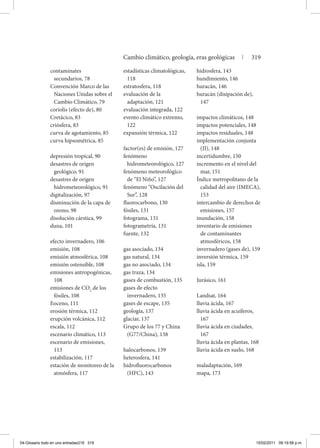 contaminates
secundarios, 78
Convención Marco de las
Naciones Unidas sobre el
Cambio Climático, 79
coriolis (efecto de), 80
Cretácico, 83
criósfera, 83
curva de agotamiento, 85
curva hipsométrica, 85
depresión tropical, 90
desastres de origen
geológico, 91
desastres de origen
hidrometeorológico, 91
digitalización, 97
disminución de la capa de
ozono, 98
disolución cárstica, 99
duna, 101
efecto invernadero, 106
emisión, 108
emisión atmosférica, 108
emisión ostensible, 108
emisiones antropogénicas,
108
emisiones de CO2
de los
fósiles, 108
Eoceno, 111
erosión térmica, 112
erupción volcánica, 112
escala, 112
escenario climático, 113
escenario de emisiones,
113
estabilización, 117
estación de monitoreo de la
atmósfera, 117
estadísticas climatológicas,
118
estratosfera, 118
evaluación de la
adaptación, 121
evaluación integrada, 122
evento climático extremo,
122
expansión térmica, 122
factor(es) de emisión, 127
fenómeno
hidrometeorológico, 127
fenómeno meteorológico
de “El Niño”, 127
fenómeno “Oscilación del
Sur”, 128
fluorocarbono, 130
fósiles, 131
fotograma, 131
fotogrametría, 131
fuente, 132
gas asociado, 134
gas natural, 134
gas no asociado, 134
gas traza, 134
gases de combustión, 135
gases de efecto
invernadero, 135
gases de escape, 135
geología, 137
glaciar, 137
Grupo de los 77 y China
(G77/China), 138
halocarbonos, 139
heterosfera, 141
hidrofluorocarbonos
(HFC), 143
hidrosfera, 143
hundimiento, 146
huracán, 146
huracán (disipación de),
147
impactos climáticos, 148
impactos potenciales, 148
impactos residuales, 148
implementación conjunta
(JI), 148
incertidumbre, 150
incremento en el nivel del
mar, 151
Índice metropolitano de la
calidad del aire (IMECA),
153
intercambio de derechos de
emisiones, 157
inundación, 158
inventario de emisiones
de contaminantes
atmosféricos, 158
invernadero (gases de), 159
inversión térmica, 159
isla, 159
Jurásico, 161
Landsat, 164
lluvia ácida, 167
lluvia ácida en acuíferos,
167
lluvia ácida en ciudades,
167
lluvia ácida en plantas, 168
lluvia ácida en suelo, 168
maladaptación, 169
mapa, 173
Cambio climático, geología, eras geológicas | 319
04-Glosario todo en uno entradas319 319 15/02/2011 09:19:58 p.m.
 