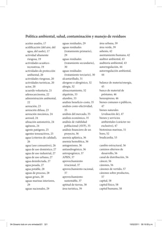 aceites usados, 17
acidificación (del aire, del
agua, del suelo), 17
actividad altamente
riesgosa, 19
actividades acuático-
recreativas, 19
actividades de protección
ambiental, 20
actividades riesgosas, 20
actividades turísticas, 20
actor, 20
acuerdo voluntario, 21
adenocarcinoma, 22
administración ambiental,
22
aereación, 23
aereación difusa, 23
aereación mecánica, 24
aerosol, 24
afinación automotriz, 24
agénesis, 24
agente patógeno, 25
agentes tensoactivos, 25
agua (criterios de calidad),
26
agua (uso consuntivo), 26
agua de uso doméstico, 27
agua de uso industrial, 27
agua de uso urbano, 27
agua desinfectada, 27
agua pesada, 27
agua potable, 28
aguas de proceso, 28
aguas grises, 28
aguas marinas interiores,
29
aguas nacionales, 29
aguas residuales, 29
aguas residuales
(tratamiento primario),
29
aguas residuales
(tratamiento secundario),
30
aguas residuales
(tratamiento terciario), 30
alcantarillado, 31
alergeno o alergénico, 32
alergia, 32
almacenamiento, 32
alquitrán, 33
alumbre, 33
análisis beneficio-costo, 35
análisis costo-efectividad,
35
análisis del mercado, 35
análisis económico, 35
análisis de viabilidad
poblacional (AVP), 35
análisis financiero de un
proyecto, 36
anemia aplástica, 36
anemia hemolítica, 36
antagonismo, 36
antiandrogénico, 36
antropogénico, 37
APRN, 37
aprovechamiento
irracional, 37
aprovechamiento racional,
37
aprovechamiento
sustentable, 37
aptitud de tierras, 38
área turística, 39
área urbana, 39
área verde, 39
asbesto, 42
asentamiento humano, 42
auditor ambiental, 43
auditoría ambiental, 43
autorregulación, 44
autorregulación ambiental,
44
balance de materia/energía,
45
banco de material de
préstamo, 46
benzopireno, 46
bienes comunes o públicos,
47
bienes naturales
(evaluación de), 47
bienes y servicios
ambientales (carácter no
exclusivo), 47
biotoxinas marinas, 51
boro, 52
bradicardia, 53
cambio estructural, 56
caminos alternos de
desarrollo, 56
canal de distribución, 56
cáncer, 56
cánones, 56
cánones de vertido, 57
cánones sobre productos,
57
capital, 58
capital físico, 58
capital humano, 58
Política ambiental, salud, contaminación y manejo de residuos
04-Glosario todo en uno entradas321 321 15/02/2011 09:19:59 p.m.
 