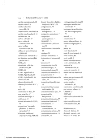 capital manufacturado, 58
capital natural, 58
capital natural no
renovable, 58
capital natural renovable, 58
capital social o cultural, 58
carbofurano, 59
carbón activado, 59
carga crítica de
contaminantes, 60
carga total de
contaminación, 60
cédula de operación anual
(COA), 60
certificación ambiental, 62
certificación ambiental de
productos, 62
CICEA, 63
circulación vehicular
(restricción), 64
CITES, 64
CITES, Apéndice I, 64
CITES, Apéndice II, 64
CITES, Apéndice III, 64
clorinación, 66
cloruro de vinilo, 66
cloruro polivinílico (PVC),
66
cobre, 66
coeficiente de Haze, 67
cogeneración, 67
colector centrífugo, 67
coliformes, 68
comercialización de omg,
69
comercio de “mercado
primario” y “mercado
secundario”, 69
Comisión Ambiental
Metropolitana (CAM), 69
Comité Consultivo Público
Conjunto (CCPC), 70
compactación, 70
competencia
monopolística, 70
compuestos aromáticos, 71
compuestos
carcinogénicos, 71
CONABIO, 73
confinamiento (métodos
de), 73
confinamiento controlado,
73
confusor, 73
consejos consultivos, 74
consumidores (economía),
74
consumo, 74
consumo colectivo, 74
consumo de agua, 74
consumo individual, 75
contabilidad ambiental, 75
contaminación, 75
contaminación (prevención
de la), 75
contaminación ambiental,
75
contaminación cruzada y
multimedios, 76
contaminación del agua, 77
contaminación
fotoquímica, 77
contaminación marina, 77
contaminación termal, 77
contaminante, 77
contaminantes
convencionales, 78
contaminantes criterio, 78
contaminantes tóxicos, 78
contenedor, 78
contingencia ambiental, 78
contingencia ambiental
combinada, 78
contingencias ambientales
por residuos peligrosos,
79
control, 79
conurbación, 79
convertidor catalítico, 80
coordenadas geográficas,
80
coque, 80
costo-beneficio, 81
costo de oportunidad, 81
costo externo, 81
costo social, 81
costos administrativos, 81
costos ambientales, 82
costos de la
implementación, 82
costos de proyecto, 82
costos macroeconómicos,
82
costos por agotamiento, 82
costos privados, 82
costos sociales-
ambientales, 82
crecimiento económico, 82
crecimiento urbano, 83
CRETIB, 83
CRIPS, 83
criterios de contaminación,
83
criterios ecológicos, 84
cuota de emisiones, 85
declorinación, 87
demanda elástica, 88
demanda inelástica, 89
densidad de humo, 89
322 | Índice de entradas por tema
04-Glosario todo en uno entradas322 322 15/02/2011 09:20:00 p.m.
 