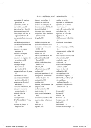 deposición de residuos
peligrosos, 89
deposición oculta, 89
deposición seca, 89
depósito al aire libre, 89
derecho ambiental, 90
derecho por descarga de
aguas residuales, 90
derrame de hidrocarburos,
90
derrame de petróleo, 90
desarrollo sustentable, 91
desastre, 91
desastres de origen
químico, 92
desastres de origen
sanitario, 92
desastres de origen socio-
organizativo, 92
descarga, 92
descarga de agua
(condiciones
particulares), 92
descarga indirecta de agua,
92
descentralización, 92
descentralización de la
gestión ambiental, 92
desechos de alto nivel
radiactivo, 93
desechos industriales, 93
desechos nucleares
contaminantes, 93
desinfección, 94
DET, 95
detergentes, 95
Día Mundial de la Tierra,
95
diferenciación por el
impuesto, 97
digestor anaeróbico, 97
dióxido de azufre, 98
dióxido de nitrógeno, 98
diseminación de OMG, 98
disposición final, 99
disruptor endocrino, 99
dispositivo para control de
emisiones, 99
dragado, 101
ecología industrial, 102
economía ambiental, 102
economías en transición
(EIT), 103
ecoturismo, 104
educación, 105
educación ambiental, 105
educación ambiental
formal, 105
educación ambiental no
formal, 105
efluente, 106
efluentes tratados, 107
embalse, 107
emergencia ambiental, 107
emergencias ambientales
antropológicas, 107
emigración, 108
emisión, 108
emisión contaminante, 108
empresa, 108
encharcamiento, 108
enfermedad, 110
enfermedad hereditaria,
110
enfermedad recidiva, 110
enfermedades infecciosas,
110
epidemia, 111
equidad, 111
equidad social, 111
equilibrio de mercado, 111
equilibrio de un abono
compuesto, 111
equipo de combustión, 111
equivalente-CO2
, 112
esperanza de vida, 116
espermicida, 116
establecimiento industrial,
117
estadísticas ambientales,
117
estándares de agua potable,
118
estándares de la calidad del
aire, 118
estanque de oxidación, 118
estrés acuático, 119
estudio de riesgo, 119
evaluación, 120
evaluación de impacto
ambiental, 120
exceso de aire, 122
explotación, 123
externalidades, 123
externalidad negativa, 123
externalidad positiva, 123
externalidades
medioambientales, 123
externalización de costos
ambientales, 123
fármaco, 127
fenoles, 127
fibrosis, 129
fluoruros, 130
forma urbana, 130
fósforo, 131
fósforo total, 131
frecuencia de descarga, 132
Política ambiental, salud, contaminación | 323
04-Glosario todo en uno entradas323 323 15/02/2011 09:20:01 p.m.
 