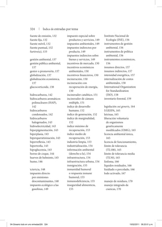 fuente de emisión, 132
fuente fija, 132
fuente móvil, 132
fuente puntual, 132
furtivo(a), 133
gestión ambiental, 137
gestión pública ambiental,
137
gestor o promoverte, 137
globalización, 137
globalización económica,
137
glucocorticoide, 138
hidrocarburos, 142
hidrocarburos aromáticos
polinucleares (HAP),
142
hidrocarburos
condensados, 142
hidrocarburos
halogenados, 143
hidroelectricidad, 143
hiperpigmentación, 143
hiperplasia, 143
hiperqueratinización, 143
hiperreflexia, 143
hipertrofia, 143
hipoglucemia, 143
horno de coque, 144
huevos de helminto, 145
humo, 146
ictericia, 148
impuesto directo
por emisiones
descontaminantes, 148
impuesto ecológico a las
gasolinas, 149
impuesto especial sobre
productos y servicios, 149
impuestos ambientales, 149
impuestos indirectos por
producto, 149
impuestos indirectos sobre
bienes y servicios, 149
incentivos de mercado, 150
incentivos económicos
ambientales, 150
incentivos financieros, 150
incineración, 150
incineración con
recuperación de energía,
150
incinerador catalítico, 151
incinerador de cámara
múltiple, 151
índice de desarrollo
humano, 152
índice de generación, 152
índice de marginalidad,
152
índice máximo de
recuperación, 153
índice medio de
recuperación, 153
industria limpia, 153
industrialización, 154
información ambiental
(derecho a la), 154
infraestructura, 154
infraestructura urbana, 154
inmigración, 155
inmunidad humoral
o respuesta inmune
humoral, 155
inmunodeficiencia, 155
inseguridad alimenticia,
155
Instituto Nacional de
Ecología (INE), 156
instrumentos de gestión
ambiental, 156
instrumentos de política
ambiental, 156
instrumentos económicos,
156
insumos directos, 157
insumos indirectos, 157
intensidad energética, 157
internalización de costos
ambientales, 158
International Organization
for Standardization
(ISO), 158
inventario forestal, 159
legislación sui generis, 164
LGEEPA, 165
letrinas, 165
liberación voluntaria
de organismos
genéticamente
modificados (OMG), 165
licencia ambiental única,
165
licencia de funcionamiento,
límite de tolerancia
(TL100), 165
límite de tolerancia media
(TL50), 165
linfoma, 166
líquidos residuales, 166
lixidiado o percolado, 166
lodo activado, 167
manejo de residuos, 170
manejo integrado de
cuencas, 170
324 | Índice de entradas por tema
04-Glosario todo en uno entradas324 324 15/02/2011 09:20:01 p.m.
 