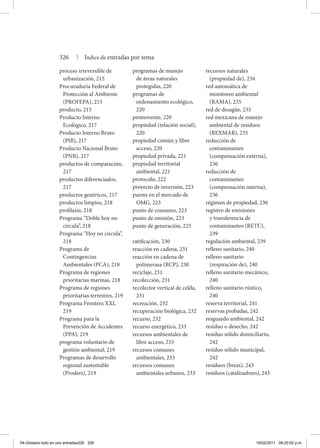 proceso irreversible de
urbanización, 215
Procuraduría Federal de
Protección al Ambiente
(PROFEPA), 215
producto, 215
Producto Interno
Ecológico, 217
Producto Interno Bruto
(PIB), 217
Producto Nacional Bruto
(PNB), 217
productos de comparación,
217
productos diferenciados,
217
productos genéricos, 217
productos limpios, 218
profilaxis, 218
Programa “Doble hoy no
circula”, 218
Programa “Hoy no circula”,
218
Programa de
Contingencias
Ambientales (PCA), 218
Programa de regiones
prioritarias marinas, 218
Programa de regiones
prioritarias terrestres, 219
Programa Frontera XXI,
219
Programa para la
Prevención de Accidentes
(PPA), 219
programa voluntario de
gestión ambiental, 219
Programas de desarrollo
regional sustentable
(Proders), 219
programas de manejo
de áreas naturales
protegidas, 220
programas de
ordenamiento ecológico,
220
promovente, 220
propiedad (relación social),
220
propiedad común y libre
acceso, 220
propiedad privada, 221
propiedad territorial
ambiental, 221
protocolo, 222
proyecto de inversión, 223
puesta en el mercado de
OMG, 223
punto de consumo, 223
punto de emisión, 223
punto de generación, 223
ratificación, 230
reacción en cadena, 231
reacción en cadena de
polimerasa (RCP), 230
reciclaje, 231
recolección, 231
recolector vertical de celda,
231
recreación, 232
recuperación biológica, 232
recurso, 232
recurso energético, 233
recursos ambientales de
libre acceso, 233
recursos comunes
ambientales, 233
recursos comunes
ambientales urbanos, 233
recursos naturales
(propiedad de), 234
red automática de
monitoreo ambiental
(RAMA), 235
red de desagüe, 235
red mexicana de manejo
ambiental de residuos
(REXMAR), 235
reducción de
contaminantes
(compensación externa),
236
reducción de
contaminantes
(compensación interna),
236
régimen de propiedad, 236
registro de emisiones
y transferencia de
contaminantes (RETC),
239
regulación ambiental, 239
relleno sanitario, 240
relleno sanitario
(respiración de), 240
relleno sanitario mecánico,
240
relleno sanitario rústico,
240
reserva territorial, 241
reservas probadas, 242
resguardo ambiental, 242
residuo o desecho, 242
residuo sólido domiciliario,
242
residuo sólido municipal,
242
residuos (breas), 243
residuos (catalizadores), 243
326 | Índice de entradas por tema
04-Glosario todo en uno entradas326 326 15/02/2011 09:20:02 p.m.
 