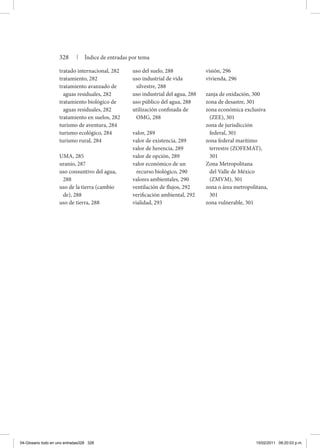 328 | Índice de entradas por tema
tratado internacional, 282
tratamiento, 282
tratamiento avanzado de
aguas residuales, 282
tratamiento biológico de
aguas residuales, 282
tratamiento en suelos, 282
turismo de aventura, 284
turismo ecológico, 284
turismo rural, 284
UMA, 285
uranio, 287
uso consuntivo del agua,
288
uso de la tierra (cambio
de), 288
uso de tierra, 288
uso del suelo, 288
uso industrial de vida
silvestre, 288
uso industrial del agua, 288
uso público del agua, 288
utilización confinada de
OMG, 288
valor, 289
valor de existencia, 289
valor de herencia, 289
valor de opción, 289
valor económico de un
recurso biológico, 290
valores ambientales, 290
ventilación de flujos, 292
verificación ambiental, 292
vialidad, 293
visión, 296
vivienda, 296
zanja de oxidación, 300
zona de desastre, 301
zona económica exclusiva
(ZEE), 301
zona de jurisdicción
federal, 301
zona federal marítimo
terrestre (ZOFEMAT),
301
Zona Metropolitana
del Valle de México
(ZMVM), 301
zona o área metropolitana,
301
zona vulnerable, 301
04-Glosario todo en uno entradas328 328 15/02/2011 09:20:03 p.m.
 