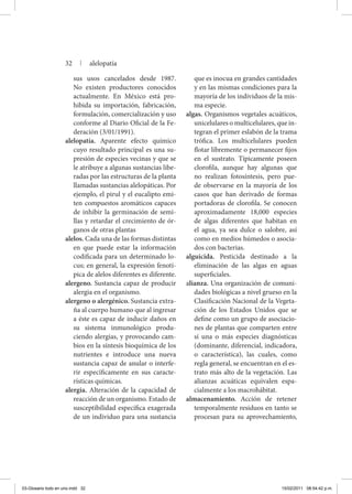 sus usos cancelados desde 1987.
No existen productores conocidos
actualmente. En México está pro-
hibida su importación, fabricación,
formulación, comercialización y uso
conforme al Diario Oficial de la Fe-
deración (3/01/1991).
alelopatía. Aparente efecto químico
cuyo resultado principal es una su-
presión de especies vecinas y que se
le atribuye a algunas sustancias libe-
radas por las estructuras de la planta
llamadas sustancias alelopáticas. Por
ejemplo, el pirul y el eucalipto emi-
ten compuestos aromáticos capaces
de inhibir la germinación de semi-
llas y retardar el crecimiento de ór-
ganos de otras plantas
alelos. Cada una de las formas distintas
en que puede estar la información
codificada para un determinado lo-
cus; en general, la expresión fenotí-
pica de alelos diferentes es diferente.
alergeno. Sustancia capaz de producir
alergia en el organismo.
alergeno o alergénico. Sustancia extra-
ña al cuerpo humano que al ingresar
a éste es capaz de inducir daños en
su sistema inmunológico produ-
ciendo alergias, y provocando cam-
bios en la síntesis bioquímica de los
nutrientes e introduce una nueva
sustancia capaz de anular o interfe-
rir específicamente en sus caracte-
rísticas químicas.
alergia. Alteración de la capacidad de
reacción de un organismo. Estado de
susceptibilidad específica exagerada
de un individuo para una sustancia
que es inocua en grandes cantidades
y en las mismas condiciones para la
mayoría de los individuos de la mis-
ma especie.
algas. Organismos vegetales acuáticos,
unicelulares o multicelulares, que in-
tegran el primer eslabón de la trama
trófica. Los multicelulares pueden
flotar libremente o permanecer fijos
en el sustrato. Típicamente poseen
clorofila, aunque hay algunas que
no realizan fotosíntesis, pero pue-
de observarse en la mayoría de los
casos que han derivado de formas
portadoras de clorofila. Se conocen
aproximadamente 18,000 especies
de algas diferentes que habitan en
el agua, ya sea dulce o salobre, así
como en medios húmedos o asocia-
dos con bacterias.
alguicida. Pesticida destinado a la
eliminación de las algas en aguas
superficiales.
alianza. Una organización de comuni-
dades biológicas a nivel grueso en la
Clasificación Nacional de la Vegeta-
ción de los Estados Unidos que se
define como un grupo de asociacio-
nes de plantas que comparten entre
sí una o más especies diagnósticas
(dominante, diferencial, indicadora,
o característica), las cuales, como
regla general, se encuentran en el es-
trato más alto de la vegetación. Las
alianzas acuáticas equivalen espa-
cialmente a los macrohábitat.
almacenamiento. Acción de retener
temporalmente residuos en tanto se
procesan para su aprovechamiento,
32 | alelopatía
03-Glosario todo en uno.indd 32 15/02/2011 08:54:42 p.m.
 