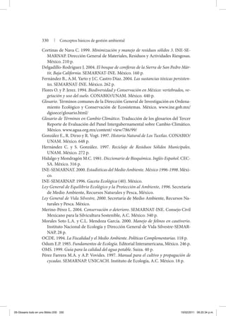 330 | Conceptos básicos de gestión ambiental
Cortinas de Nava C. 1999. Minimización y manejo de residuos sólidos 3. INE-SE-
MARNAP. Dirección General de Materiales, Residuos y Actividades Riesgosas.
México. 210 p.
Delgadillo-Rodríguez J. 2004. El bosque de coníferas de la Sierra de San Pedro Már-
tir, Baja California. SEMARNAT-INE. México. 160 p.
Fernández B., A.M. Yarto y J.C. Castro Díaz. 2004. Las sustancias tóxicas persisten-
tes. SEMARNAT-INE. México. 262 p.
Flores O. y P. Jerez. 1994. Biodiversidad y Conservación en México: vertebrados, ve-
getación y uso del suelo. CONABIO/UNAM. México. 440 p.
Glosario. Términos comunes de la Dirección General de Investigación en Ordena-
miento Ecológico y Conservación de Ecosistemas. México. www.ine.gob.mx/
dgioece/glosario.html/
Glosario de Términos en Cambio Climático. Traducción de los glosarios del Tercer
Reporte de Evaluación del Panel Intergubernamental sobre Cambio Climático.
México. www.agua.org.mx/content/ view/786/99/
González E., R. Dirzo y R. Vogt. 1997. Historia Natural de Los Tuxtlas. CONABIO/
UNAM. México. 648 p.
Hernández C. y S. González. 1997. Reciclaje de Residuos Sólidos Municipales.
UNAM. México. 272 p.
Hidalgo y Mondragón M.C. 1981. Diccionario de Bioquímica. Inglés-Español. CEC-
SA. México. 316 p.
INE-SEMARNAT. 2000. Estadísticas del Medio Ambiente. México 1996-1998. Méxi-
co.
INE-SEMARNAP. 1996. Gaceta Ecológica (40). México.
Ley General de Equilibrio Ecológico y la Protección al Ambiente, 1996. Secretaría
de Medio Ambiente, Recursos Naturales y Pesca, México.
Ley General de Vida Silvestre, 2000. Secretaría de Medio Ambiente, Recursos Na-
turales y Pesca. México.
Merino-Pérez L. 2004. Conservación o deterioro. SEMARNAT-INE. Consejo Civil
Mexicano para la Silvicultura Sostenible, A.C. México. 340 p.
Morales Soto L.A. y C.L. Mendoza García. 2000. Manejo de felinos en cautiverio.
Instituto Nacional de Ecología y Dirección General de Vida Silvestre-SEMAR-
NAP, 28 p.
OCDE. 1994. La Fiscalidad y el Medio Ambiente. Políticas Complementarias. 118 p.
Odum E.P. 1985. Fundamentos de Ecología. Editorial Interamericana, México. 246 p.
OMS. 1999. Guía para la calidad del agua potable. Suiza. 40 p.
Pérez Farrera M.A. y A.P. Vovides. 1997. Manual para el cultivo y propagación de
cycadas. SEMARNAP. UNICACH. Instituto de Ecología, A.C. México. 18 p.
05-Glosario todo en uno Biblio.i330 330 15/02/2011 09:20:34 p.m.
 
