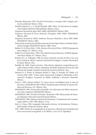 Bibliografía | 331
Petróleos Mexicanos. 1991. Breviario de términos y conceptos sobre ecología y pro-
tección ambiental. México. 160 p.
Portilla Gutiérrez E. y A. Zavala Hurtado. 1990. Oikos: Un diccionario de ecología.
Universidad Autónoma Metropolitana. México. 102 p.
Programa Nacional de Agua (2001-2006). SEMARNAT. México. 2001.
Programa Nacional de Áreas Naturales Protegidas (2001-2006). SEMARNAT.
México. 2001.
Programa Nacional de Medio Ambiente, Recursos Naturales y Pesca (2001-2006).
SEMARNAT. México. 2001.
Proyecto de recuperación del lobo mexicano (Canis lupus baileyi). Instituto Nacio-
nal de Ecología-SEMARNAP. México. 2000. 104 p.
Robles P. y R. Dirzo (Eds.). 1994. Mexican Diversity of Flora. CEMEX/Agrupación
Sierra Madre, S.C. México. 192 p.
Robles P. y R. Dirzo (Eds.). 1996. Diversidad de Fauna Mexicana. CEMEX/Agrupa-
ción Sierra Madre, S.C. México. 192 p.
Romero F.J. y A. Velázquez. 1996. El conejo zacatuche: tan lejos de Dios y tan cerca
de la Ciudad de México. Instituto Nacional de Ecología y Consejo Nacional de
la Fauna. México. 36 p.
Rothfels, M. 1998. Viajeros silvestres. Vida silvestre migratoria compartida por Ca-
nadá, Estados Unidos y México. Ministerio de Medio Ambiente Servicio de Vida
Silvestre de Canadá. Comisión Forestal de América del Norte. 44 p.
Sánchez O., E. Peters, R. Márquez-Huitzil, E. Vega, G. Portales, M. Valdez y D.
Azuara (Eds). 2005. “Temas sobre restauración ecológica”. Diplomado en Res-
tauración Ecológica. Secretaría de Medio Ambiente y Recursos Naturales.
México.
Savoy A. 2005. Manejo holístico: Un nuevo marco metodológico para la toma de
decisiones. SEMARNAT-INE; FMCN; Fundación para fomentar el manejo Ho-
lístico de Recursos, A.C. México. 28 p.
SEMARNAP. 1996. El desarrollo sustentable. Una Alternativa de Política Institucio-
nal. Serie: Cuadernos SEMARNAP. México.
SEMARNAP. 1996. Incendios Forestales. Resultados 1996. Subsecretaría de Recur-
sos Naturales, Dirección General Forestal. México.
SEMARNAP. 1999. Informe Nacional de Emisiones y Transferencia de Contami-
nantes (RETC) 1997-1998. México. 172 p.
Star J. y J. Estes. 1990. Geographic Information Systems: An Introduction. Prentice-
Hall, Estados Unidos de América. 666 p.
TNC. 2000. Diseño de una geografía de la esperanza: Manual para la planificación
de la conservación ecorregional. 2ª ed. México. 2 vol. vol. II: Apéndices.
05-Glosario todo en uno Biblio.i331 331 15/02/2011 09:20:34 p.m.
 