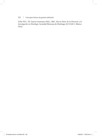 332 | Conceptos básicos de gestión ambiental
Uribe M.C., M. García-Lorenzana (Eds.). 2001. Nuevos Retos de la Docencia y la
Investigación en Histología. Sociedad Mexicana de Histología AC/UAM-I. México.
236 p.
05-Glosario todo en uno Biblio.i332 332 15/02/2011 09:20:34 p.m.
 