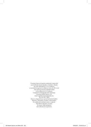 Conceptos básicos de gestión ambiental y desarrollo
sustentable de Arturo Sánchez y Gándara, editado
por INE-SEMARNAT y S y G editores,
se terminó de imprimir en offset en enero de 2011 en el
Año Internacional de la Biodiversidad,
en los talleres de S y G editores.
Cuapinol 52, Pedregal de Santo Domingo,
Coyoacán 04369 México, D.F.
email: sygeditorespress@gmail.com.
Tel. (55) 5617-5610.
Para su composición se usaron las fuentes Calibri,
Helvética, MinionPro, Symbol y WarnockPro.
El cuidado de la edición estuvo a cargo de
Raúl Marcó del Pont y el autor.
Se tiraron 1000 ejemplares
más sobrantes de reposición.
05-Glosario todo en uno Biblio.i333 333 15/02/2011 09:20:35 p.m.
 