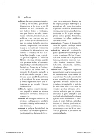 ambiente. Factores que nos rodean (vi-
vientes y no vivientes) que afectan
directamente a los seres vivos. El
ambiente no está constituido sólo
por factores físicos o biológicos,
sino por factores sociales, econó-
micos, culturales, históricos, etc. El
ambiente es un concepto muy am-
plio e incluye prácticamente todo lo
que nos rodea, incluidos nosotros
mismos y su principal característica
es que se encuentra en permanente
transformación. Generalmente este
término se confunde con el de “Eco-
logía”. Por ejemplo, es un error de-
cir que la ecología de la Ciudad de
México está muy alterada, cuando
nos queremos referir al ambiente.
Según la Ley General del Equilibrio
Ecológico y Protección al Ambien-
te de México, se define como “el
conjunto de elementos naturales y
artificiales o inducidos por el hom-
bre que hacen posible la existencia
y desarrollo de los seres humanos
y demás organismos vivos que in-
teractúan en un espacio y tiempo
determinados”.
ámbito. La región o conjunto de regio-
nes geográficas donde de manera
natural vive o vivía una población o
una especie.
amenaza. El concepto combinado de
presiones ecológicas sobre un objeto
de conservación y las fuentes de di-
chas presiones.
amenaza o peligro. Probabilidad de
ocurrencia de un evento potencial-
mente desastroso durante cierto pe-
riodo en un sitio dado. Pueden ser
de origen geológico, hidrológico y
atmosférico tales como terremotos,
erupciones volcánicas, movimientos
en masa, maremotos, inundaciones,
huracanes, o de origen antropo-
génico como guerras, terrorismo,
explosiones, incendios, accidentes,
contaminaciones.
amensalismo. Proceso de interacción
entre dos especies en el que una es
inhibida y la otra no es afectada.
aminoácido esencial. Aminoácido
que no puede ser sintetizado por el
propio organismo. De los 20 ami-
noácidos necesarios en la proteína
humana, solamente ocho son esen-
ciales: leucina, isoleucina, lisina,
metionina, fenilalanina, treonina,
triptó­fano y valina.
aminoácidos. Compuestos orgánicos
que contienen un grupo amino; son
los componentes estructurales de
las proteínas. Productos en solución
acuosa obtenidos por alguno de los
siguientes procesos. Hidrólisis de
proteínas, fermentación o síntesis.
Su aplicación ofrece una serie de
ventajas: aportan nitrógeno direc-
tamente utilizable por las plantas,
ahorrando el gasto energético que
implica la asimilación de los nitratos
y provocan un aumento de la resis-
tencia al estrés hídrico, salinidad,
heladas, etc. Además, pueden incor-
porar triptófano en su composición,
que como precursor del ácido indo-
lacético, potencia el desarrollo del
sistema radicular.
34 | ambiente
03-Glosario todo en uno.indd 34 15/02/2011 08:54:43 p.m.
 