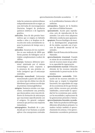 todas las sustancias antimicrobianas
independientemente de su origen, ya
sean derivadas de microorganismos
(bacterias, hongos) de productos
químicos sintéticos o de ingeniería
genética.
anticiclón. Área de alta presión baro-
métrica que se origina en latitudes
medias o altas y se desplaza en di-
rección este-oeste; normalmente su-
pone la presencia de tiempo seco y
soleado.
anticodon. Secuencia de tres nucleóti-
dos en una molécula de ARNt que
forma puentes de hidrógeno con el
triplete complementario (codon) de
ARNm.
anticuerpo. Sustancia defensora (pro-
teína) sintetizada por el sistema
inmunológico como respuesta a
la presencia de una proteína ex-
traña (antígeno) que el anticuerpo
neutraliza.
anticuerpo monoclonal. Anticuerpo
monoclonado a partir del cultivo de
un único tipo de células (un clon de
hibridoma)quecontieneunsólotipo
de proteínas (inmunoglobulina).
antígeno. Sustancia extraña a un orga-
nismo, normalmente una proteína,
que desencadena como reacción de-
fensiva la formación de anticuerpos
que reaccionan específicamente con
el antígeno. En general, cualquier
sustancia que provoca una respuesta
inmunitaria.
antropogénico. Resultado de o pro-
ducido por el ser humano; se puede
aplicar a las concepciones centradas
en la problemática humana sobre el
ambiente.
antroposfera. Espacio de la biosfera
que abarca el hábitat humano.
apareamiento. Acción para reprodu-
cirse, acto de reproducción de los
animales. Los seres vivos adquieren
diferentes conductas para aparearse.
apoptosis. Proceso fisiológico de muer-
te (y desintegración) programada
de los tejidos, asociado con el pro-
ceso de desarrollo normal de los
animales.
APRN. Área de Protección de Recursos
Naturales.
aprovechamiento irracional. Cuando
se extrae de un ecosistema un volu-
men de recursos mayor al que admi-
te su capacidad de regeneración.
aprovechamiento racional. Utilización
eficiente de los recursos naturales
manteniendo la preservación de los
mismos.
aprovechamiento sustentable. Utili-
zación de los recursos naturales en
forma que se respete la integridad
funcional y las capacidades de carga
de los ecosistemas de los que forman
parte dichos recursos por periodos
indefinidos, conservando la capaci-
dad de los ecosistemas para satisfa-
cer las necesidades y aspiraciones de
las generaciones presentes y futuras.
aprovechamientos forestales secunda-
rios. Todos los productos del bosque
diferentes del producto primario. La
madera incluye también el aprove-
chamiento de cortezas. A los aprove-
chamientos secundarios pertenecen
aprovechamientos forestales secundarios | 37
03-Glosario todo en uno.indd 37 15/02/2011 08:54:45 p.m.
 