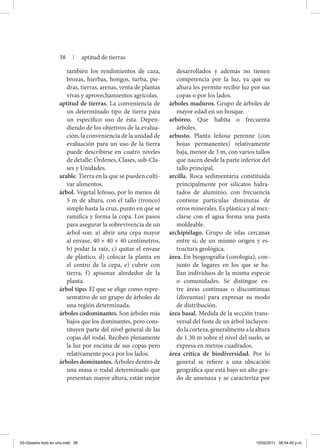 también los rendimientos de caza,
brozas, hierbas, hongos, turba, pie-
dras, tierras, arenas, venta de plantas
vivas y aprovechamientos agrícolas.
aptitud de tierras. La conveniencia de
un determinado tipo de tierra para
un específico uso de ésta. Depen-
diendo de los objetivos de la evalua-
ción, la conveniencia de la unidad de
evaluación para un uso de la tierra
puede describirse en cuatro niveles
de detalle: Órdenes, Clases, sub-Cla-
ses y Unidades.
arable. Tierra en la que se pueden culti-
var alimentos.
árbol. Vegetal leñoso, por lo menos de
5 m de altura, con el tallo (tronco)
simple hasta la cruz, punto en que se
ramifica y forma la copa. Los pasos
para asegurar la sobrevivencia de un
árbol son: a) abrir una cepa mayor
al envase, 40 × 40 × 40 centímetros,
b) podar la raíz, c) quitar el envase
de plástico, d) colocar la planta en
el centro de la cepa, e) cubrir con
tierra, f) apisonar alrededor de la
planta.
árbol tipo. El que se elige como repre-
sentativo de un grupo de árboles de
una región determinada.
árboles codominantes. Son árboles más
bajos que los dominantes, pero cons-
tituyen parte del nivel general de las
copas del rodal. Reciben plenamente
la luz por encima de sus copas pero
relativamente poca por los lados.
árboles dominantes. Árboles dentro de
una masa o rodal determinado que
presentan mayor altura, están mejor
desarrollados y además no tienen
competencia por la luz, ya que su
altura les permite recibir luz por sus
copas o por los lados.
árboles maduros. Grupo de árboles de
mayor edad en un bosque.
arbóreo. Que habita o frecuenta
árboles.
arbusto. Planta leñosa perenne (con
hojas permanentes) relativamente
baja, menor de 3 m, con varios tallos
que nacen desde la parte inferior del
tallo principal.
arcilla. Roca sedimentaria constituida
principalmente por silicatos hidra-
tados de aluminio, con frecuencia
contiene partículas diminutas de
otros minerales. Es plástica y al mez-
clarse con el agua forma una pasta
moldeable.
archipiélago. Grupo de islas cercanas
entre sí, de un mismo origen y es-
tructura geológica.
área. En biogeografía (corología), con­
junto de lugares en los que se ha-
llan individuos de la misma especie
o comunidades. Se distingue en-
tre áreas continuas o discontinuas
(disyuntas) para expresar su modo
de distribución.
área basal. Medida de la sección trans-
versal del fuste de un árbol incluyen-
dolacorteza,generalmentealaaltura
de 1.30 m sobre el nivel del suelo, se
expresa en metros cuadrados.
área crítica de biodiversidad. Por lo
general se refiere a una ubicación
geográfica que está bajo un alto gra-
do de amenaza y se caracteriza por
38 | aptitud de tierras
03-Glosario todo en uno.indd 38 15/02/2011 08:54:45 p.m.
 