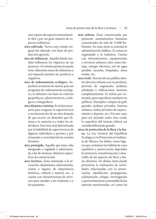 una riqueza de especies inusualmen-
te alta y por un gran número de es-
pecies endémicas.
área cultivada. Tierra cuyo estado ori-
ginal fue alterado con fines de pro-
ducción agrícola.
área de influencia. Aquélla donde ten-
drán influencia los impactos de un
proyecto. Un mismo proyecto puede
tener diferentes áreas de influencia y
sus impactos pueden ser positivos o
negativos.
área de ordenamiento ecológico. Su-
perficie territorial de interés para un
programa de ordenamiento ecológi-
co, se delimita con base en criterios
geopolíticos, administrativos, ecoló-
gicos y fisiográficos.
área dinámica mínima. Es el área nece-
saria para asegurar la supervivencia
o recolonización de un sitio después
de que ocurre un disturbio que eli-
mina a la mayoría o a todos los in-
dividuos. Esta área está determinada
por la habilidad de supervivencia de
algunos individuos o parches y por
el tamaño y severidad de los eventos
fortuitos.
área protegida. Aquélla que haya sido
designada o regulada y administra-
da a fin de alcanzar objetivos especí-
ficos de conservación.
área turística. Zona destinada a la re-
creación, alojamiento, alimentación,
visitas a lugares de importancia
histórica, cultural y natural, etc., y
cuenta con infraestructura de servi-
cios para atender a los visitantes o a
los paseantes.
área urbana. Zona caracterizada por
presentar asentamientos humanos
concentrados de más de 15,000 ha-
bitantes. En estas áreas se asientan la
administración pública, el comercio
organizado y la industria. Cuenta
con infraestructura, equipamiento
y servicios urbanos, tales como dre-
naje, energía eléctrica, red de agua
potable, escuelas, hospitales, áreas
verdes, etc.
área verde. Terreno de uso público den-
tro del área urbana o en su periferia,
provista de vegetación, jardines,
arboledas y edificaciones menores
complementarias. Se utiliza por ex-
tensión, para superficies similares no
públicas. (Ejemplos: campos de golf,
grandes jardines privados, huertos
urbanos, clubes privados de esparci-
miento y deporte, etc.) En este caso,
para ser incluida como área verde,
la superficie del terreno deberá ser
considerablemente grande.
áreas de protección de la flora y la fau-
na. La Ley General del Equilibrio
Ecológico y la Protección al Ambien-
te de México, las define como luga-
res que contienen los hábitat de cuyo
equilibrio y preservación dependen
la existencia, transformación y desa-
rrollo de las especies de flora y fau-
na silvestres. En dichas áreas puede
permitirse la realización de activi-
dades relacionadas con la preser-
vación, repoblación, propagación,
aclimatación, refugio, investigación
y aprovechamiento sustentable de las
especies mencionadas, así como las
áreas de protección de la flora y la fauna | 39
03-Glosario todo en uno.indd 39 15/02/2011 08:54:45 p.m.
 