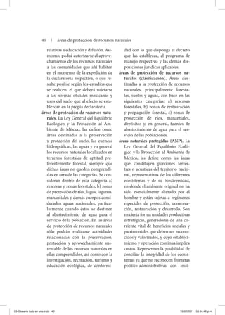 relativas a educación y difusión. Asi-
mismo, podrá autorizarse el aprove-
chamiento de los recursos naturales
a las comunidades que ahí habiten
en el momento de la expedición de
la declaratoria respectiva, o que re-
sulte posible según los estudios que
se realicen, el que deberá sujetarse
a las normas oficiales mexicanas y
usos del suelo que al efecto se esta-
blezcan en la propia declaratoria.
áreas de protección de recursos natu-
rales. La Ley General del Equilibrio
Ecológico y la Protección al Am-
biente de México, las define como
áreas destinadas a la preservación
y protección del suelo, las cuencas
hidrográficas, las aguas y en general
los recursos naturales localizados en
terrenos forestales de aptitud pre-
ferentemente forestal, siempre que
dichas áreas no queden comprendi-
das en otra de las categorías. Se con-
sideran dentro de esta categoría a)
reservas y zonas forestales, b) zonas
de protección de ríos, lagos, lagunas,
manantiales y demás cuerpos consi-
derados aguas nacionales, particu-
larmente cuando éstos se destinen
al abastecimiento de agua para el
servicio de la población. En las áreas
de protección de recursos naturales
sólo podrán realizarse actividades
relacionadas con la preservación,
protección y aprovechamiento sus-
tentable de los recursos naturales en
ellas comprendidos, así como con la
investigación, recreación, turismo y
educación ecológica, de conformi-
dad con lo que disponga el decreto
que las establezca, el programa de
manejo respectivo y las demás dis-
posiciones jurídicas aplicables.
áreas de protección de recursos na-
turales (clasificación). Áreas des-
tinadas a la protección de recursos
naturales, principalmente foresta-
les, suelos y aguas, con base en las
siguientes categorías: a) reservas
forestales, b) zonas de restauración
y propagación forestal, c) zonas de
protección de ríos, manantiales,
depósitos y, en general, fuentes de
abastecimiento de agua para el ser-
vicio de las poblaciones.
áreas naturales protegidas (ANP). La
Ley General del Equilibrio Ecoló-
gico y la Protección al Ambiente de
México, las define como las áreas
que constituyen porciones terres-
tres o acuáticas del territorio nacio-
nal, representativas de los diferentes
ecosistemas y de su biodiversidad,
en donde el ambiente original no ha
sido esencialmente alterado por el
hombre y están sujetas a regímenes
especiales de protección, conserva-
ción, restauración y desarrollo. Son
en cierta forma unidades productivas
estratégicas, generadoras de una co-
rriente vital de beneficios sociales y
patrimoniales que deben ser recono-
cidos y valorizados, y cuyo estableci-
miento y operación continua implica
costos. Representan la posibilidad de
conciliar la integridad de los ecosis-
temas ya que no reconocen fronteras
político-administrativas con insti-
40 | áreas de protección de recursos naturales
03-Glosario todo en uno.indd 40 15/02/2011 08:54:46 p.m.
 