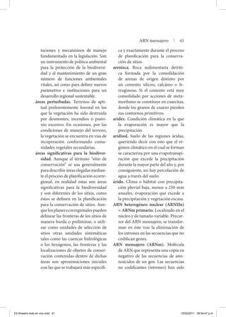 tuciones y mecanismos de manejo
fundamentado en la legislación. Son
un instrumento de política ambiental
para la protección de la biodiversi-
dad y el mantenimiento de un gran
número de funciones ambientales
vitales, así como para definir nuevos
parámetros e instituciones para un
desarrollo regional sustentable.
áreas perturbadas. Terrenos de apti-
tud preferentemente forestal en los
que la vegetación ha sido destruida
por desmontes, incendios o pasto-
reo excesivo. En ocasiones, por las
condiciones de manejo del terreno,
la vegetación se encuentra en vías de
recuperación conformando comu-
nidades vegetales secundarias.
áreas significativas para la biodiver-
sidad. Aunque el término “sitio de
conservación” se usa generalmente
paradescribiráreaselegidasmedian-
te el proceso de planificación ecorre-
gional, en realidad estas son áreas
significativas para la biodiversidad
y son diferentes de los sitios, como
éstos se definen en la planificación
para la conservación de sitios. Aun-
quelosplanesecorregionalespueden
delinear las fronteras de los sitios de
manera burda o preliminar, o utili-
zar como unidades de selección de
sitios otras unidades sistemáticas
tales como las cuencas hidrológicas
o los hexágonos, las fronteras y las
localizaciones de objetos de conser-
vación contenidas dentro de dichas
áreas son aproximaciones iniciales
con las que se trabajará más específi-
ca y exactamente durante el proceso
de planificación para la conserva-
ción de sitios.
arenisca. Roca sedimentaria detríti-
ca formada por la consolidación
de arenas de origen distinto por
un cemento siliceo, calcáreo o fe-
rruginoso. Si el cemento está muy
consolidado por acciones de meta-
morfismo se constituye en cuarcitas,
donde los granos de cuarzo pierden
sus contornos primitivos.
aridez. Condición climática en la que
la evaporación es mayor que la
precipitación.
aridisol. Suelo de las regiones áridas,
queriendo decir con esto que el ré-
gimen climático en el cual se forman
se caracteriza por una evapotranspi-
ración que excede la precipitación
durante la mayor parte del año y, por
consiguiente, no hay percolación de
agua a través del suelo.
árido. Clima o hábitat con precipita-
ción pluvial baja, menor a 250 mm
anuales, evaporación que excede a
la precipitación y vegetación escasa.
ARN heterogéneo nuclear (ARNHn)
= ARNm primario. Localizado en el
núcleo y de tamaño variable. Precur-
sor del ARN mensajero, se transfor-
man en éste tras la eliminación de
los intrones en las secuencias que no
codifican genes.
ARN mensajero (ARNm). Molécula
de ARN que representa una copia en
negativo de las secuencias de ami-
noácidos de un gen. Las secuencias
no codificantes (intrones) han sido
ARN mensajero | 41
03-Glosario todo en uno.indd 41 15/02/2011 08:54:47 p.m.
 