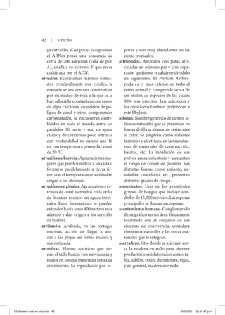 ya extraídas. Con pocas excepciones
el ARNm posee una secuencia de
cerca de 200 adeninas (cola de poli
A), unida a su extremo 3’ que no es
codificada por el ADN.
arrecifes. Ecosistemas marinos forma-
dos principalmente por corales, la
mayoría se encuentran constituidos
por un núcleo de roca a la que se le
han adherido constantemente restos
de algas calcáreas, esqueletos de pó-
lipos de coral y otros componentes
carbonatados, se encuentran distri-
buidos en todo el mundo entre los
paralelos 30 norte y sur, en aguas
claras y de corrientes poco intensas
con profundidad no mayor que 40
m, con temperatura promedio anual
de 20 °C.
arrecifes de barrera. Agrupaciones ma-
yores que pueden rodear a una isla o
formarse paralelamente a tierra fir-
me, con el tiempo estos arrecifes dan
origen a los atolones.
arrecifes marginales. Agrupaciones ex-
tensas de coral asentados en la orilla
de litorales rocosos en aguas tropi-
cales. Estas formaciones se pueden
extender hasta unos 400 metros mar
adentro y dan origen a los arrecifes
de barrera.
arribazón. Arribada, en las tortugas
marinas, acción de llegar a ani-
dar a las playas en forma masiva y
sincronizada.
artrofitas. Plantas acuáticas que tie-
nen el tallo hueco, con nervaduras y
nodos en los que presentan zonas de
crecimiento. Se reproducen por es-
poras y son muy abundantes en las
zonas tropicales.
artrópodos. Animales con patas arti-
culadas en número par y con capa-
razón quitinoso o calcáreo dividido
en segmentos. El Phylum Arthro-
poda es el más extenso en todo el
reino animal y comprende cerca de
un millón de especies de las cuales
90% son insectos. Los arácnidos y
los crustáceos también pertenecen a
este Phylum.
asbesto. Nombre genérico de ciertos si-
licatos naturales que se presentan en
forma de fibras altamente resistentes
al calor. Se emplean como aislantes
térmicos y eléctricos, en la manufac-
tura de materiales de construcción,
balatas, etc. La inhalación de sus
polvos causa asbestosis y aumentan
el riesgo de cáncer de pulmón. Sus
distintas formas como amianto, an-
tofiolita, crocidolita, etc., presentan
distintos grados de riesgo.
ascomicetos. Uno de los principales
grupos de hongos que incluye alre-
dedorde15,000especies.Lasesporas
principales se llaman ascosporas.
asentamiento humano. Conglomerado
demográfico en un área físicamente
localizada con el conjunto de sus
sistemas de convivencia, considera
elementos naturales y las obras ma-
teriales que lo integran.
aserradero. Sitio donde se asierra o cor-
ta la madera en rollo para obtener
productos semielaborados como: ta-
bla, tablón, polín, durmientes, vigas,
y en general, madera aserrada.
42 | arrecifes
03-Glosario todo en uno.indd 42 15/02/2011 08:54:47 p.m.
 